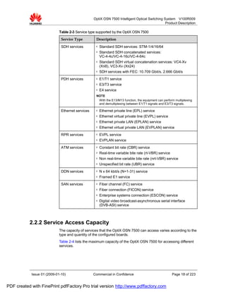 OptiX OSN 7500 Intelligent Optical Switching System V100R009
                                                                                                Product Description

                             Table 2-3 Service type supported by the OptiX OSN 7500
                              Service Type         Description

                              SDH services         l   Standard SDH services: STM-1/4/16/64
                                                   l   Standard SDH concatenated services:
                                                       VC-4-4c/VC-4-16c/VC-4-64c
                                                   l   Standard SDH virtual concatenation services: VC4-Xv
                                                       (X≤8), VC3-Xv (X≤24)
                                                   l   SDH services with FEC: 10.709 Gbit/s, 2.666 Gbit/s
                              PDH services         l   E1/T1 service
                                                   l   E3/T3 service
                                                   l   E4 service
                                                   NOTE
                                                    With the E13/M13 function, the equipment can perform multiplexing
                                                    and demultiplexing between E1/T1 signals and E3/T3 signals.

                              Ethernet services    l   Ethernet private line (EPL) service
                                                   l   Ethernet virtual private line (EVPL) service
                                                   l   Ethernet private LAN (EPLAN) service
                                                   l   Ethernet virtual private LAN (EVPLAN) service
                              RPR services         l   EVPL service
                                                   l   EVPLAN service
                              ATM services         l   Constant bit rate (CBR) service
                                                   l   Real-time variable bite rate (rt-VBR) service
                                                   l   Non real-time variable bite rate (nrt-VBR) service
                                                   l   Unspecified bit rate (UBR) service
                              DDN services         l   N x 64 kbit/s (N=1-31) service
                                                   l   Framed E1 service
                              SAN services         l   Fiber channel (FC) service
                                                   l   Fiber connection (FICON) service
                                                   l   Enterprise systems connection (ESCON) service
                                                   l   Digital video broadcast-asynchronous serial interface
                                                       (DVB-ASI) service



           2.2.2 Service Access Capacity
                             The capacity of services that the OptiX OSN 7500 can access varies according to the
                             type and quantity of the configured boards.
                             Table 2-4 lists the maximum capacity of the OptiX OSN 7500 for accessing different
                             services.




            Issue 01 (2009-01-10)                 Commercial in Confidence                             Page 18 of 223


PDF created with FinePrint pdfFactory Pro trial version http://www.pdffactory.com
 