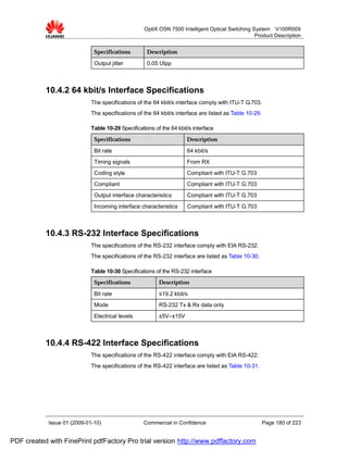 OptiX OSN 7500 Intelligent Optical Switching System V100R009
                                                                                                  Product Description


                              Specifications         Description

                              Output jitter          0.05 UIpp



           10.4.2 64 kbit/s Interface Specifications
                             The specifications of the 64 kbit/s interface comply with ITU-T G.703.
                             The specifications of the 64 kbit/s interface are listed as Table 10-29.

                             Table 10-29 Specifications of the 64 kbit/s interface
                              Specifications                          Description

                              Bit rate                                64 kbit/s
                              Timing signals                          From RX
                              Coding style                            Compliant with ITU-T G.703
                              Compliant                               Compliant with ITU-T G.703
                              Output interface characteristics        Compliant with ITU-T G.703
                              Incoming interface characteristics      Compliant with ITU-T G.703



           10.4.3 RS-232 Interface Specifications
                             The specifications of the RS-232 interface comply with EIA RS-232.
                             The specifications of the RS-232 interface are listed as Table 10-30.

                             Table 10-30 Specifications of the RS-232 interface
                              Specifications              Description

                              Bit rate                    ≤19.2 kbit/s
                              Mode                        RS-232 Tx & Rx data only
                              Electrical levels           ±5V–±15V



           10.4.4 RS-422 Interface Specifications
                             The specifications of the RS-422 interface comply with EIA RS-422.
                             The specifications of the RS-422 interface are listed as Table 10-31.




            Issue 01 (2009-01-10)                  Commercial in Confidence                             Page 180 of 223


PDF created with FinePrint pdfFactory Pro trial version http://www.pdffactory.com
 