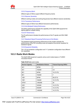 OptiX OSN 7500 Intelligent Optical Switching System V100R009
                                                                                                Product Description

                             10.5.2 Frequency Band
                             Different types of ODUs support different frequency bands.
                             10.5.3 Receiver Sensitivity
                             Different working modes and working frequencies have different receiver sensitivities.
                             10.5.4 Transceiver Performance
                             Different types of ODUs have different transceiver performances.
                             10.5.5 Anti-Multipath Fading Performance
                             The fading performance indicates the capability of the OptiX OSN equipment for
                             fighting against multipath fading.
                             10.5.6 IF Performance
                             The IF performance indicates the performances of the IF signals and ODU O&M
                             signals.
                             10.5.7 Baseband Signal Processing Performance of the Modem
                             The baseband signal processing performance of the modem indicates the
                             performances of the FEC encoding mode and adaptive time-domain equalizer for
                             baseband signals.
                             10.5.8 Equipment Reliability
                             The 1+0 non-protection configuration and 1+1 protection configuration have different
                             link reliabilities.

           10.5.1 Radio Work Modes
                             The OptiX OSN equipment supports various work modes bases on TU/SDH
                             microwave frames.

                             Table 10-33 Radio work modes
                              Service Capacity             Modulation Scheme        Channel Spacing (MHz)

                              4E1                          QPSK                     7
                              4E1                          16QAM                    3.5
                              8E1                          QPSK                     14 (13.75)
                              8E1                          16QAM                    7
                              16E1                         QPSK                     28 (27.5)
                              16E1                         16QAM                    14 (13.75)
                              STM-1                        128QAM                   28
                              22E1                         32QAM                    14 (13.75)
                              26E1                         64QAM                    14 (13.75)
                              32E1                         128QAM                   14 (13.75)




            Issue 01 (2009-01-10)                 Commercial in Confidence                        Page 182 of 223


PDF created with FinePrint pdfFactory Pro trial version http://www.pdffactory.com
 