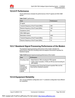OptiX OSN 7500 Intelligent Optical Switching System V100R009
                                                                                                  Product Description


           10.5.6 IF Performance
                             The IF performance indicates the performances of the IF signals and ODU O&M
                             signals.

                             Table 10-44 IF performance
                              Item                                                       Performance

                              IF signal
                              Transmit frequency of the IF board (MHz)                   350
                              Receive frequency of the IF board (MHz)                    140
                              Impedance (ohm)                                            50
                              ODU O&M signal
                              Modulation scheme                                          ASK
                              Transmit frequency of the IF board (MHz)                   5.5
                              Receive frequency of the IF board (MHz)                    10



           10.5.7 Baseband Signal Processing Performance of the Modem
                             The baseband signal processing performance of the modem indicates the
                             performances of the FEC encoding mode and adaptive time-domain equalizer for
                             baseband signals.

                             Table 10-45 Baseband signal processing performance of the modem
                              Item              Performance

                              Encoding mode     l   Reed-Solomon (RS) encoding for PDH signals
                                                l   Trellis-coded modulation (TCM) and RS two-level encoding for
                                                    SDH signals
                              Adaptive          Consisting of the 24-tap feed forward equalizer filter and the
                              time-domain       3-tap decision feedback equalizer.
                              equalizer for
                              baseband
                              signals



           10.5.8 Equipment Reliability
                             The 1+0 non-protection configuration and 1+1 protection configuration have different
                             link reliabilities.




            Issue 01 (2009-01-10)                   Commercial in Confidence                        Page 190 of 223


PDF created with FinePrint pdfFactory Pro trial version http://www.pdffactory.com
 