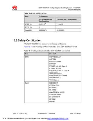 OptiX OSN 7500 Intelligent Optical Switching System V100R009
                                                                                                  Product Description

                             Table 10-46 Link reliability per hop
                              Item                  Performance

                                                    1+0 Non-protection          1+1 Protection Configuration
                                                    Configuration

                              MTBF (h)              14.71x104                   71.43x104
                              MTTR (h)              1                          1
                              Availability          99.99932%                   99.99986%




           10.6 Safety Certification
                             The OptiX OSN 7500 has received several safety certifications.
                             Table 10-47 lists the safety certifications that the OptiX OSN 7500 has received.

                             Table 10-47 Safety certifications that the OptiX OSN 7500 has received
                              Item                                  Standard

                              EMC                                   CISPR22 Class A
                                                                    CISPR24
                                                                    EN55022 Class A
                                                                    EN50024
                                                                    ETSI EN 300 386 Class A
                                                                    ETSI ES 201 468
                                                                    CFR 47 FCC Part 15 Class A
                                                                    ICES 003 Class A
                                                                    AS/NZS CISPR22 Class A
                                                                    GB9254 Class A
                                                                    VCCI Class A
                              Safety                                IEC 60950-1
                                                                    IEC/EN41003
                                                                    EN 60950-1
                                                                    UL 60950-1
                                                                    CSA C22.2 No 60950-1
                                                                    AS/NZS 60950-1
                                                                    BS EN 60950-1
                                                                    IS 13252
                                                                    GB4943




            Issue 01 (2009-01-10)                  Commercial in Confidence                           Page 191 of 223


PDF created with FinePrint pdfFactory Pro trial version http://www.pdffactory.com
 
