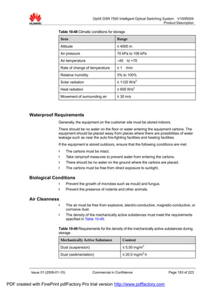 OptiX OSN 7500 Intelligent Optical Switching System V100R009
                                                                                                  Product Description

                             Table 10-48 Climatic conditions for storage
                              Item                                  Range

                              Altitude                              ≤ 4000 m
                              Air pressure                          70 kPa to 106 kPa
                              Air temperature                       –40    to +70
                              Rate of change of temperature         ≤1     /min
                              Relative humidity                     5% to 100%
                              Solar radiation                       ≤ 1120 W/s2
                              Heat radiation                        ≤ 600 W/s2
                              Movement of surrounding air           ≤ 30 m/s




           Waterproof Requirements
                             Generally, the equipment on the customer site must be stored indoors.
                             There should be no water on the floor or water entering the equipment cartons. The
                             equipment should be placed away from places where there are possibilities of water
                             leakage such as near the auto fire-fighting facilities and heating facilities.
                             If the equipment is stored outdoors, ensure that the following conditions are met:
                             l      The cartons must be intact.
                             l      Take rainproof measures to prevent water from entering the cartons.
                             l      There should be no water on the ground where the cartons are placed.
                             l      The cartons must be free from direct exposure to sunlight.

           Biological Conditions
                             l      Prevent the growth of microbes such as mould and fungus.
                             l      Prevent the presence of rodents and other animals.

           Air Cleanness
                             l      The air must be free from explosive, electric-conductive, magnetic-conductive, or
                                    corrosive dust.
                             l      The density of the mechanically active substances must meet the requirements
                                    specified in Table 10-49.

                             Table 10-49 Requirements for the density of the mechanically active substances during
                             storage
                              Mechanically Active Substance              Content

                              Dust (suspension)                          ≤ 5.00 mg/m3
                              Dust (sedimentation)                       ≤ 20.0 mg/m2·h



            Issue 01 (2009-01-10)                   Commercial in Confidence                        Page 193 of 223


PDF created with FinePrint pdfFactory Pro trial version http://www.pdffactory.com
 