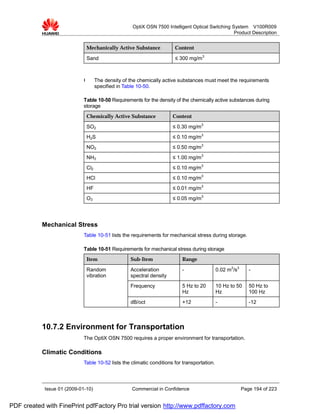 OptiX OSN 7500 Intelligent Optical Switching System V100R009
                                                                                                  Product Description


                              Mechanically Active Substance            Content

                              Sand                                     ≤ 300 mg/m3



                             l      The density of the chemically active substances must meet the requirements
                                    specified in Table 10-50.

                             Table 10-50 Requirements for the density of the chemically active substances during
                             storage
                              Chemically Active Substance             Content
                              SO2                                     ≤ 0.30 mg/m3
                              H2S                                     ≤ 0.10 mg/m3
                              NO2                                     ≤ 0.50 mg/m3
                              NH3                                     ≤ 1.00 mg/m3
                              Cl2                                     ≤ 0.10 mg/m3
                              HCl                                     ≤ 0.10 mg/m3
                              HF                                      ≤ 0.01 mg/m3
                              O3                                      ≤ 0.05 mg/m3




           Mechanical Stress
                             Table 10-51 lists the requirements for mechanical stress during storage.

                             Table 10-51 Requirements for mechanical stress during storage
                              Item                 Sub-Item               Range

                              Random               Acceleration           -                  0.02 m2/s3      -
                              vibration            spectral density
                                                   Frequency              5 Hz to 20         10 Hz to 50     50 Hz to
                                                                          Hz                 Hz              100 Hz
                                                   dB/oct                 +12                -               -12



           10.7.2 Environment for Transportation
                             The OptiX OSN 7500 requires a proper environment for transportation.

           Climatic Conditions
                             Table 10-52 lists the climatic conditions for transportation.




            Issue 01 (2009-01-10)                   Commercial in Confidence                              Page 194 of 223


PDF created with FinePrint pdfFactory Pro trial version http://www.pdffactory.com
 