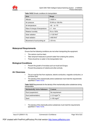 OptiX OSN 7500 Intelligent Optical Switching System V100R009
                                                                                                   Product Description

                             Table 10-52 Climatic conditions for transportation
                              Item                                  Range

                              Altitude                              ≤ 4000 m
                              Air pressure                          70 kPa to 106 kPa
                              Air temperature                       –40   to +70
                              Rate of change of temperature         ≤ 1 /min
                              Relative humidity                     5% to 100%
                              Solar radiation                       ≤ 1120 W/s2
                              Heat radiation                        ≤ 600 W/s2
                              Movement of surrounding air           ≤ 30 m/s




           Waterproof Requirements
                             Ensure that the following conditions are met when transporting the equipment:
                             l      The cartons must be intact.
                             l      Take rainproof measures to prevent water from entering the cartons.
                             l      There should be no water in the transportation tool.

           Biological Conditions
                             l      Prevent the growth of microbes such as mould and fungus.
                             l      Prevent the presence of rodents and other animals.

           Air Cleanness
                             l      The air must be free from explosive, electric-conductive, magnetic-conductive, or
                                    corrosive dust.
                             l      The density of the mechanically active substances must meet the requirements
                                    specified in Table 10-53.

                             Table 10-53 Requirements for the density of the mechanically active substances during
                             transportation
                              Mechanically Active Substance          Content

                              Dust (suspension)                      No requirement
                              Dust (sedimentation)                   ≤ 3.0 mg/m2·h
                              Sand                                   ≤ 100 mg/m3



                             l      The density of the chemically active substances must meet the requirements
                                    specified in Table 10-54.




            Issue 01 (2009-01-10)                   Commercial in Confidence                         Page 195 of 223


PDF created with FinePrint pdfFactory Pro trial version http://www.pdffactory.com
 