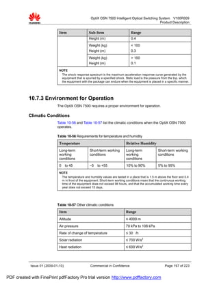 OptiX OSN 7500 Intelligent Optical Switching System V100R009
                                                                                                   Product Description


                              Item                  Sub-Item                       Range
                                                    Height (m)                     0.4
                                                    Weight (kg)                    < 100
                                                    Height (m)                     0.3
                                                    Weight (kg)                    > 100
                                                    Height (m)                     0.1
                              NOTE
                               The shock response spectrum is the maximum acceleration response curve generated by the
                               equipment that is spurred by a specified shock. Static load is the pressure from the top, which
                               the equipment with the package can endure when the equipment is placed in a specific manner.




           10.7.3 Environment for Operation
                             The OptiX OSN 7500 requires a proper environment for operation.

           Climatic Conditions
                             Table 10-56 and Table 10-57 list the climatic conditions when the OptiX OSN 7500
                             operates.

                             Table 10-56 Requirements for temperature and humidity
                              Temperature                                      Relative Humidity
                              Long-term             Short-term working         Long-term               Short-term working
                              working               conditions                 working                 conditions
                              conditions                                       conditions
                              0     to 45           –5    to +55               10% to 90%              5% to 95%
                              NOTE
                               The temperature and humidity values are tested in a place that is 1.5 m above the floor and 0.4
                               m in front of the equipment. Short-term working conditions mean that the continuous working
                               time of the equipment does not exceed 96 hours, and that the accumulated working time every
                               year does not exceed 15 days.




                             Table 10-57 Other climatic conditions
                              Item                                             Range

                              Altitude                                         ≤ 4000 m
                              Air pressure                                     70 kPa to 106 kPa
                              Rate of change of temperature                    ≤ 30 /h
                              Solar radiation                                  ≤ 700 W/s2
                              Heat radiation                                   ≤ 600 W/s2




            Issue 01 (2009-01-10)                    Commercial in Confidence                               Page 197 of 223


PDF created with FinePrint pdfFactory Pro trial version http://www.pdffactory.com
 