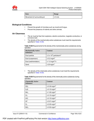 OptiX OSN 7500 Intelligent Optical Switching System V100R009
                                                                                                  Product Description


                              Item                                         Range

                              Movement of surrounding air                  ≤ 5 m/s




           Biological Conditions
                             l      Prevent the growth of microbes such as mould and fungus.
                             l      Prevent the presence of rodents and other animals.

           Air Cleanness
                             l      The air must be free from explosive, electric-conductive, magnetic-conductive, or
                                    corrosive dust.
                             l      The density of the mechanically active substances must meet the requirements
                                    specified in Table 10-58.

                             Table 10-58 Requirements for the density of the mechanically active substances during
                             operation
                              Mechanically Active               Content
                              Substance

                              Dust particle                     ≤ 3 x 105 particles/m 3
                              Dust (suspension)                 ≤ 0.2 mg/m3
                              Dust (sedimentation)              ≤ 1.5 mg/m2·h
                              Sand                              ≤ 20 mg/m3



                             l      The density of the chemically active substances must meet the requirements
                                    specified in Table 10-59.

                             Table 10-59 Requirements for the density of the chemically active substances during
                             operation
                              Chemically Active                 Content
                              Substance

                              SO2                               ≤ 0.30 mg/m3
                              H2S                               ≤ 0.10 mg/m3
                              NH3                               ≤ 1.00 mg/m3
                              Cl2                               ≤ 0.10 mg/m3
                              HCl                               ≤ 0.10 mg/m3
                              HF                                ≤ 0.01 mg/m3
                              O3                                ≤ 0.05 mg/m3
                              NOX                               ≤ 0.50 mg/m3



            Issue 01 (2009-01-10)                   Commercial in Confidence                        Page 198 of 223


PDF created with FinePrint pdfFactory Pro trial version http://www.pdffactory.com
 