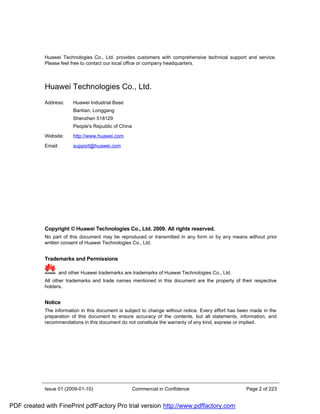 Huawei Technologies Co., Ltd. provides customers with comprehensive technical support and service.
            Please feel free to contact our local office or company headquarters.



            Huawei Technologies Co., Ltd.
            Address:       Huawei Industrial Base
                           Bantian, Longgang
                           Shenzhen 518129
                           People's Republic of China

            Website:       http://www.huawei.com

            Email:         support@huawei.com




            Copyright © Huawei Technologies Co., Ltd. 2009. All rights reserved.
            No part of this document may be reproduced or transmitted in any form or by any means without prior
            written consent of Huawei Technologies Co., Ltd.


            Trademarks and Permissions

                     and other Huawei trademarks are trademarks of Huawei Technologies Co., Ltd.
            All other trademarks and trade names mentioned in this document are the property of their respective
            holders.


            Notice
            The information in this document is subject to change without notice. Every effort has been made in the
            preparation of this document to ensure accuracy of the contents, but all statements, information, and
            recommendations in this document do not constitute the warranty of any kind, express or implied.




            Issue 01 (2009-01-10)                       Commercial in Confidence                     Page 2 of 223


PDF created with FinePrint pdfFactory Pro trial version http://www.pdffactory.com
 