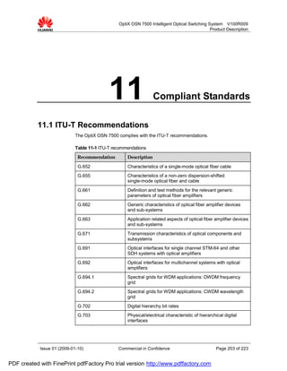 OptiX OSN 7500 Intelligent Optical Switching System V100R009
                                                                                              Product Description




                                            11                    Compliant Standards

           11.1 ITU-T Recommendations
                             The OptiX OSN 7500 complies with the ITU-T recommendations.

                             Table 11-1 ITU-T recommendations
                              Recommendation        Description

                              G.652                 Characteristics of a single-mode optical fiber cable
                              G.655                 Characteristics of a non-zero dispersion-shifted
                                                    single-mode optical fiber and cable
                              G.661                 Definition and test methods for the relevant generic
                                                    parameters of optical fiber amplifiers
                              G.662                 Generic characteristics of optical fiber amplifier devices
                                                    and sub-systems
                              G.663                 Application related aspects of optical fiber amplifier devices
                                                    and sub-systems
                              G.671                 Transmission characteristics of optical components and
                                                    subsystems
                              G.691                 Optical interfaces for single channel STM-64 and other
                                                    SDH systems with optical amplifiers
                              G.692                 Optical interfaces for multichannel systems with optical
                                                    amplifiers
                              G.694.1               Spectral grids for WDM applications: DWDM frequency
                                                    grid
                              G.694.2               Spectral grids for WDM applications: CWDM wavelength
                                                    grid
                              G.702                 Digital hierarchy bit rates
                              G.703                 Physical/electrical characteristic of hierarchical digital
                                                    interfaces




            Issue 01 (2009-01-10)               Commercial in Confidence                           Page 203 of 223


PDF created with FinePrint pdfFactory Pro trial version http://www.pdffactory.com
 