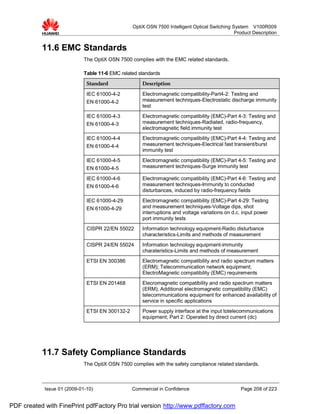 OptiX OSN 7500 Intelligent Optical Switching System V100R009
                                                                                               Product Description


           11.6 EMC Standards
                             The OptiX OSN 7500 complies with the EMC related standards.

                             Table 11-6 EMC related standards
                              Standard               Description

                              IEC 61000-4-2          Electromagnetic compatibility-Part4-2: Testing and
                              EN 61000-4-2           measurement techniques-Electrostatic discharge immunity
                                                     test
                              IEC 61000-4-3          Electromagnetic compatibility (EMC)-Part 4-3: Testing and
                              EN 61000-4-3           measurement techniques-Radiated, radio-frequency,
                                                     electromagnetic field immunity test
                              IEC 61000-4-4          Electromagnetic compatibility (EMC)-Part 4-4: Testing and
                              EN 61000-4-4           measurement techniques-Electrical fast transient/burst
                                                     immunity test
                              IEC 61000-4-5          Electromagnetic compatibility (EMC)-Part 4-5: Testing and
                              EN 61000-4-5           measurement techniques-Surge immunity test

                              IEC 61000-4-6          Electromagnetic compatibility (EMC)-Part 4-6: Testing and
                              EN 61000-4-6           measurement techniques-Immunity to conducted
                                                     disturbances, induced by radio-frequency fields
                              IEC 61000-4-29         Electromagnetic compatibility (EMC)-Part 4-29: Testing
                              EN 61000-4-29          and measurement techniques-Voltage dips, shot
                                                     interruptions and voltage variations on d.c. input power
                                                     port immunity tests
                              CISPR 22/EN 55022      Information technology equipment-Radio disturbance
                                                     characteristics-Limits and methods of measurement
                              CISPR 24/EN 55024      Information technology equipment-immunity
                                                     charateristics-Limits and methods of measurement
                              ETSI EN 300386         Electromagnetic compatibility and radio spectrum matters
                                                     (ERM); Telecommunication network equipment;
                                                     ElectroMagnetic compatibility (EMC) requirements
                              ETSI EN 201468         Elecromagnetic compatibility and radio spectrum matters
                                                     (ERM); Additional electromagnetic compatibility (EMC)
                                                     telecommunications equipment for enhanced availability of
                                                     service in specific applications
                              ETSI EN 300132-2       Power supply interface at the input totelecommunications
                                                     equipment; Part 2: Operated by direct current (dc)




           11.7 Safety Compliance Standards
                             The OptiX OSN 7500 complies with the safety compliance related standards.



            Issue 01 (2009-01-10)                Commercial in Confidence                        Page 208 of 223


PDF created with FinePrint pdfFactory Pro trial version http://www.pdffactory.com
 