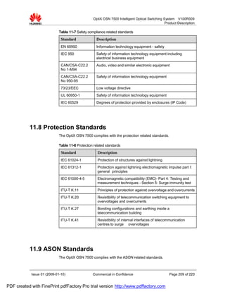OptiX OSN 7500 Intelligent Optical Switching System V100R009
                                                                                                Product Description

                             Table 11-7 Safety compliance related standards
                              Standard              Description

                              EN 60950              Information technology equipment - safety
                              IEC 950               Safety of information technology equipment including
                                                    electrical business equipment
                              CAN/CSA-C22.2         Audio, video and similar electronic equipment
                              No 1-M94
                              CAN/CSA-C22.2         Safety of information technology equipment
                              No 950-95
                              73/23/EEC             Low voltage directive
                              UL 60950-1            Safety of information technology equipment
                              IEC 60529             Degrees of protection provided by enclosures (IP Code)




           11.8 Protection Standards
                             The OptiX OSN 7500 complies with the protection related standards.

                             Table 11-8 Protection related standards
                              Standard               Description

                              IEC 61024-1            Protection of structures against lightning
                              IEC 61312-1            Protection against lightning electromagnetic impulse part I:
                                                     general principles
                              IEC 61000-4-5          Electromagnetic compatibility (EMC)- Part 4: Testing and
                                                     measurement techniques - Section 5: Surge immunity test
                              ITU-T K.11             Principles of protection against overvoltage and overcurrents
                              ITU-T K.20             Resistibility of telecommunication switching equipment to
                                                     overvoltages and overcurrents
                              ITU-T K.27             Bonding configurations and earthing inside a
                                                     telecommunication building
                              ITU-T K.41             Resistibility of internal interfaces of telecommunication
                                                     centres to surge overvoltages




           11.9 ASON Standards
                             The OptiX OSN 7500 complies with the ASON related standards.



            Issue 01 (2009-01-10)                 Commercial in Confidence                         Page 209 of 223


PDF created with FinePrint pdfFactory Pro trial version http://www.pdffactory.com
 