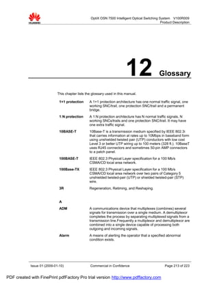 OptiX OSN 7500 Intelligent Optical Switching System V100R009
                                                                                                 Product Description




                                                                         12                     Glossary

                             This chapter lists the glossary used in this manual.

                              1+1 protection      A 1+1 protection architecture has one normal traffic signal, one
                                                  working SNC/trail, one protection SNC/trail and a permanent
                                                  bridge.
                              1:N protection      A 1:N protection architecture has N normal traffic signals, N
                                                  working SNCs/trails and one protection SNC/trail. It may have
                                                  one extra traffic signal.
                              10BASE-T            10Base-T is a transmission medium specified by IEEE 802.3i
                                                  that carries information at rates up to 10Mbps in baseband form
                                                  using unshielded twisted pair (UTP) conductors with low cost
                                                  Level 3 or better UTP wiring up to 100 meters (328 ft.). 10BaseT
                                                  uses RJ45 connectors and sometimes 50-pin AMP connectors
                                                  to a patch panel.
                              100BASE-T           IEEE 802.3 Physical Layer specification for a 100 Mb/s
                                                  CSMA/CD local area network.
                              100Base-TX          IEEE 802.3 Physical Layer specification for a 100 Mb/s
                                                  CSMA/CD local area network over two pairs of Category 5
                                                  unshielded twisted-pair (UTP) or shielded twisted-pair (STP)
                                                  wire.
                              3R                  Regeneration, Retiming, and Reshaping.


                              A
                              ADM                 A communications device that multiplexes (combines) several
                                                  signals for transmission over a single medium. A demultiplexor
                                                  completes the process by separating multiplexed signals from a
                                                  transmission line.Frequently a multiplexor and demultiplexor are
                                                  combined into a single device capable of processing both
                                                  outgoing and incoming signals.
                              Alarm               A means of alerting the operator that a specified abnormal
                                                  condition exists.




            Issue 01 (2009-01-10)                 Commercial in Confidence                         Page 213 of 223


PDF created with FinePrint pdfFactory Pro trial version http://www.pdffactory.com
 