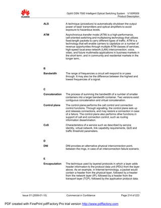 OptiX OSN 7500 Intelligent Optical Switching System V100R009
                                                                                            Product Description


                              ALS             A technique (procedure) to automatically shutdown the output
                                              power of laser transmitters and optical amplifiers to avoid
                                              exposure to hazardous levels.
                              ATM             Asynchronous transfer mode (ATM) is a high-performance,
                                              cell-oriented switching and multiplexing technology that utilizes
                                              fixed-length packets to carry different types of traffic. ATM is a
                                              technology that will enable carriers to capitalize on a number of
                                              revenue opportunities through multiple ATM classes of services;
                                              high-speed local-area network (LAN) interconnection; voice,
                                              video, and future multimedia applications in business markets in
                                              the short term; and in community and residential markets in the
                                              longer term..


                              B
                              Bandwidth       The range of frequencies a circuit will respond to or pass
                                              through. It may also be the difference between the highest and
                                              lowest frequencies of a signal.


                              C
                              Concatenation   The process of summing the bandwidth of a number of smaller
                                              containers into a larger bandwidth container. Two versions exist:
                                              contiguous concatenation and virtual concatenation.
                              Control plane   The control plane performs the call control and connection
                                              control functions. Through signalling, the control plane sets up
                                              and releases connections, and may restore a connection in case
                                              of a failure. The control plane also performs other functions in
                                              support of call and connection control, such as routing
                                              information dissemination.
                              CoS             Characteristics of a service such as described by service
                                              identity, virtual network, link capability requirements, QoS and
                                              traffic threshold parameters.


                              D
                              DNI             DNI provides an alternative physical interconnection point,
                                              between the rings, in case of an interconnection failure scenario.


                              E
                              Encapsulation   The technique used by layered protocols in which a layer adds
                                              header information to the protocol data unit (PDU) from the layer
                                              above. As an example, in Internet terminology, a packet would
                                              contain a header from the physical layer, followed by a header
                                              from the network layer (IP), followed by a header from the
                                              transport layer (TCP), followed by the application protocol data.




            Issue 01 (2009-01-10)             Commercial in Confidence                         Page 214 of 223


PDF created with FinePrint pdfFactory Pro trial version http://www.pdffactory.com
 