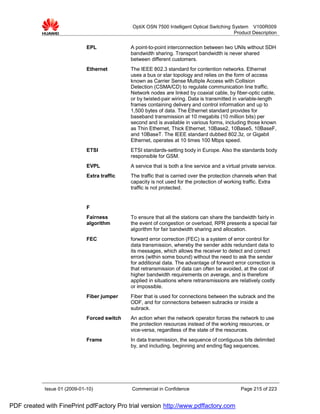OptiX OSN 7500 Intelligent Optical Switching System V100R009
                                                                                            Product Description


                              EPL             A point-to-point interconnection between two UNIs without SDH
                                              bandwidth sharing. Transport bandwidth is never shared
                                              between different customers.
                              Ethernet        The IEEE 802.3 standard for contention networks. Ethernet
                                              uses a bus or star topology and relies on the form of access
                                              known as Carrier Sense Multiple Access with Collision
                                              Detection (CSMA/CD) to regulate communication line traffic.
                                              Network nodes are linked by coaxial cable, by fiber-optic cable,
                                              or by twisted-pair wiring. Data is transmitted in variable-length
                                              frames containing delivery and control information and up to
                                              1,500 bytes of data. The Ethernet standard provides for
                                              baseband transmission at 10 megabits (10 million bits) per
                                              second and is available in various forms, including those known
                                              as Thin Ethernet, Thick Ethernet, 10Base2, 10Base5, 10BaseF,
                                              and 10BaseT. The IEEE standard dubbed 802.3z, or Gigabit
                                              Ethernet, operates at 10 times 100 Mbps speed.
                              ETSI            ETSI standards-setting body in Europe. Also the standards body
                                              responsible for GSM.
                              EVPL            A service that is both a line service and a virtual private service.
                              Extra traffic   The traffic that is carried over the protection channels when that
                                              capacity is not used for the protection of working traffic. Extra
                                              traffic is not protected.


                              F
                              Fairness        To ensure that all the stations can share the bandwidth fairly in
                              algorithm       the event of congestion or overload, RPR presents a special fair
                                              algorithm for fair bandwidth sharing and allocation.
                              FEC             forward error correction (FEC) is a system of error control for
                                              data transmission, whereby the sender adds redundant data to
                                              its messages, which allows the receiver to detect and correct
                                              errors (within some bound) without the need to ask the sender
                                              for additional data. The advantage of forward error correction is
                                              that retransmission of data can often be avoided, at the cost of
                                              higher bandwidth requirements on average, and is therefore
                                              applied in situations where retransmissions are relatively costly
                                              or impossible.
                              Fiber jumper    Fiber that is used for connections between the subrack and the
                                              ODF, and for connections between subracks or inside a
                                              subrack.
                              Forced switch   An action when the network operator forces the network to use
                                              the protection resources instead of the working resources, or
                                              vice-versa, regardless of the state of the resources.
                              Frame           In data transmission, the sequence of contiguous bits delimited
                                              by, and including, beginning and ending flag sequences.




            Issue 01 (2009-01-10)             Commercial in Confidence                           Page 215 of 223


PDF created with FinePrint pdfFactory Pro trial version http://www.pdffactory.com
 