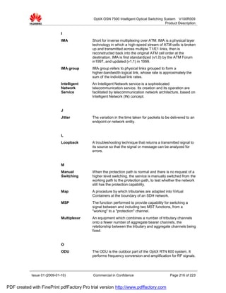 OptiX OSN 7500 Intelligent Optical Switching System V100R009
                                                                                          Product Description


                              I
                              IMA           Short for inverse multiplexing over ATM. IMA is a physical layer
                                            technology in which a high-speed stream of ATM cells is broken
                                            up and transmitted across multiple T1/E1 links, then is
                                            reconstructed back into the original ATM cell order at the
                                            destination. IMA is first standardized (v1.0) by the ATM Forum
                                            in1997, and updated (v1.1) in 1999.
                              IMA group     IMA group refers to physical links grouped to form a
                                            higher-bandwidth logical link, whose rate is approximately the
                                            sum of the individual link rates.
                              Intelligent   An Intelligent Network service is a sophisticated
                              Network       telecommunication service. Its creation and its operation are
                              Service       facilitated by telecommunication network architecture, based on
                                            Intelligent Network (IN) concept.


                              J
                              Jitter        The variation in the time taken for packets to be delivered to an
                                            endpoint or network entity.


                              L
                              Loopback      A troubleshooting technique that returns a transmitted signal to
                                            its source so that the signal or message can be analyzed for
                                            errors.


                              M
                              Manual        When the protection path is normal and there is no request of a
                              Switching     higher level switching, the service is manually switched from the
                                            working path to the protection path, to test whether the network
                                            still has the protection capability.
                              Map           A procedure by which tributaries are adapted into Virtual
                                            Containers at the boundary of an SDH network.
                              MSP           The function performed to provide capability for switching a
                                            signal between and including two MST functions, from a
                                            "working" to a "protection" channel.
                              Multiplexer   An equipment which combines a number of tributary channels
                                            onto a fewer number of aggregate bearer channels, the
                                            relationship between the tributary and aggregate channels being
                                            fixed.


                              O
                              ODU           The ODU is the outdoor part of the OptiX RTN 600 system. It
                                            performs frequency conversion and amplification for RF signals.




            Issue 01 (2009-01-10)           Commercial in Confidence                         Page 216 of 223


PDF created with FinePrint pdfFactory Pro trial version http://www.pdffactory.com
 