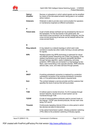 OptiX OSN 7500 Intelligent Optical Switching System V100R009
                                                                                           Product Description


                              Optical        Devices or subsystems in which optical signals can be amplified
                              Amplifier      by means of the stimulated emission taking place in an suitable
                                             active medium.
                              Orderwire      Orderwire is able to provide voice communication for operators
                                             or maintenance engineers at different workstation.


                              P
                              Paired slots   A pair of slots whose overhead can be processed by the bus on
                                             the backplane. For the two boards in the paired slots, the
                                             inter-board cross-connection can be directly configured, and the
                                             cross-connect grooming of services can be realized without the
                                             cross-connect board.


                              R
                              Ring network   A ring network is a network topology in which each node
                                             connects to exactly two other nodes, forming a circular pathway
                                             for signals.
                              RPR            Resilient packet ring (RPR) technology is optimized for robust
                                             and efficient packet networking over a fiber ring topology. It has
                                             resilient mechanisms such as dynamic bandwidth allocation
                                             through fairness algorithm, space multiplexing, and wrap
                                             protection. RPR nodes are connected in a ring topology by two
                                             fibers, each transmitting in the opposite direction. RPR networks
                                             delivers data, voice, and video services through packets.


                              S
                              SNCP           A working subnetwork connection is replaced by a protection
                                             subnetwork connection if the working subnetwork connection
                                             fails, or if its performance falls below a required level.
                              SLA            The contract between a service provider and the customer that
                                             specifies the level of service that will be provided.


                              T
                              TCM            A method used to monitor bit errors. If a VC-4 passes through
                                             several networks, the bit errors of each section can be
                                             monitored through TCM.
                              TCP/IP         A suite of communications protocols used to connect hosts on
                                             the Internet. TCP/IP uses several protocols, the two main ones
                                             being TCP and IP.
                              Timeslot       Continuously repeating interval of time or a time period in which
                                             two devices are able to interconnect.
                              TPS            In the optical transmission system, tributary protection switching
                                             (TPS) refers to the protection switching of tributary signals.



            Issue 01 (2009-01-10)            Commercial in Confidence                         Page 217 of 223


PDF created with FinePrint pdfFactory Pro trial version http://www.pdffactory.com
 