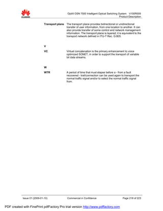 OptiX OSN 7500 Intelligent Optical Switching System V100R009
                                                                                                Product Description


                              Transport plane The transport plane provides bidirectional or unidirectional
                                              transfer of user information, from one location to another. It can
                                              also provide transfer of some control and network management
                                              information. The transport plane is layered; it is equivalent to the
                                              transport network defined in ITU-T Rec. G.805.


                              V
                              VC                 Virtual concatenation is the primary enhancement to voice
                                                 optimized SONET, in order to support the transport of variable
                                                 bit data streams.


                              W
                              WTR                A period of time that must elapse before a - from a fault
                                                 recovered - trail/connection can be used again to transport the
                                                 normal traffic signal and/or to select the normal traffic signal
                                                 from.




            Issue 01 (2009-01-10)                 Commercial in Confidence                        Page 218 of 223


PDF created with FinePrint pdfFactory Pro trial version http://www.pdffactory.com
 