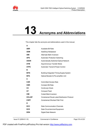 OptiX OSN 7500 Intelligent Optical Switching System V100R009
                                                                                                Product Description




                           13                   Acronyms and Abbreviations

                             This chapter lists the acronyms and abbreviations used in this manual.

                              A
                              ABR                  Available Bit Rate
                              ADM                  Add/Drop Multiplexer
                              AMI                  Alternate Mark Inversion
                              APS                  Automatic Protection Switching
                              ASON                 Automatically Switched Optical Network
                              ATM                  Asynchronous Transfer Mode
                              ATPC                 Automatic Transmit Power Control
                              B
                              BITS                 Building Integrated Timing Supply System
                              BPA                  Optical Booster & Pre-amplifier Unit
                              C
                              CAR                  Committed Access Rate
                              CBR                  Constant Bit Rate
                              CC                   Continuity Check
                              CF                   Compact Flash
                              CMI                  Coded Mark Inversion
                              CR-LDP               Constrained Route Label Distribution Protocol
                              CSPF                 Constrained Shortest Path First
                              D
                              DCC                  Data Communication Channels
                              DCE                  Data Circuit-terminal Equipment
                              DDN                  Digital Data Network



            Issue 01 (2009-01-10)                 Commercial in Confidence                         Page 219 of 223


PDF created with FinePrint pdfFactory Pro trial version http://www.pdffactory.com
 