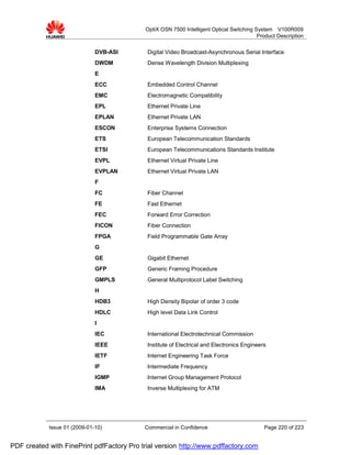 OptiX OSN 7500 Intelligent Optical Switching System V100R009
                                                                                          Product Description


                              DVB-ASI       Digital Video Broadcast-Asynchronous Serial Interface
                              DWDM          Dense Wavelength Division Multiplexing
                              E
                              ECC           Embedded Control Channel
                              EMC           Electromagnetic Compatibility
                              EPL           Ethernet Private Line
                              EPLAN         Ethernet Private LAN
                              ESCON         Enterprise Systems Connection
                              ETS           European Telecommunication Standards
                              ETSI          European Telecommunications Standards Institute
                              EVPL          Ethernet Virtual Private Line
                              EVPLAN        Ethernet Virtual Private LAN
                              F
                              FC            Fiber Channel
                              FE            Fast Ethernet
                              FEC           Forward Error Correction
                              FICON         Fiber Connection
                              FPGA          Field Programmable Gate Array
                              G
                              GE            Gigabit Ethernet
                              GFP           Generic Framing Procedure
                              GMPLS         General Multiprotocol Label Switching
                              H
                              HDB3          High Density Bipolar of order 3 code
                              HDLC          High level Data Link Control
                              I
                              IEC           International Electrotechnical Commission
                              IEEE          Institute of Electrical and Electronics Engineers
                              IETF          Internet Engineering Task Force
                              IF            Intermediate Frequency
                              IGMP          Internet Group Management Protocol
                              IMA           Inverse Multiplexing for ATM




            Issue 01 (2009-01-10)          Commercial in Confidence                         Page 220 of 223


PDF created with FinePrint pdfFactory Pro trial version http://www.pdffactory.com
 