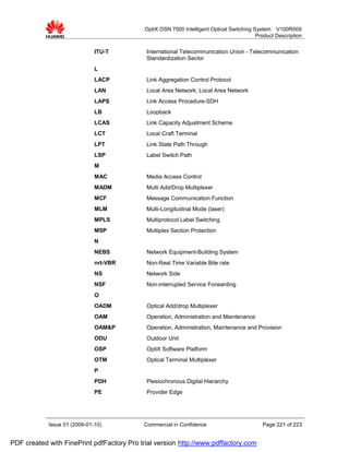 OptiX OSN 7500 Intelligent Optical Switching System V100R009
                                                                                          Product Description


                              ITU-T         International Telecommunication Union - Telecommunication
                                            Standardization Sector
                              L
                              LACP          Link Aggregation Control Protocol
                              LAN           Local Area Network; Local Area Network
                              LAPS          Link Access Procedure-SDH
                              LB            Loopback
                              LCAS          Link Capacity Adjustment Scheme
                              LCT           Local Craft Terminal
                              LPT           Link State Path Through
                              LSP           Label Switch Path
                              M
                              MAC           Media Access Control
                              MADM          Multi Add/Drop Multiplexer
                              MCF           Message Communication Function
                              MLM           Multi-Longitudinal Mode (laser)
                              MPLS          Multiprotocol Label Switching
                              MSP           Multiplex Section Protection
                              N
                              NEBS          Network Equipment-Building System
                              nrt-VBR       Non-Real Time Variable Bite rate
                              NS            Network Side
                              NSF           Non-interrupted Service Forwarding
                              O
                              OADM          Optical Add/drop Multiplexer
                              OAM           Operation, Administration and Maintenance
                              OAM&P         Operation, Administration, Maintenance and Provision
                              ODU           Outdoor Unit
                              OSP           OptiX Software Platform
                              OTM           Optical Terminal Multiplexer
                              P
                              PDH           Plesiochronous Digital Hierarchy
                              PE            Provider Edge




            Issue 01 (2009-01-10)          Commercial in Confidence                         Page 221 of 223


PDF created with FinePrint pdfFactory Pro trial version http://www.pdffactory.com
 