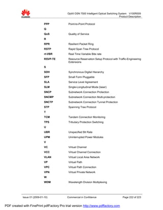 OptiX OSN 7500 Intelligent Optical Switching System V100R009
                                                                                          Product Description


                              PPP           Point-to-Point Protocol
                              Q
                              QoS           Quality of Service
                              R
                              RPR           Resilient Packet Ring
                              RSTP          Rapid Span Tree Protocol
                              rt-VBR        Real Time Variable Bite rate
                              RSVP-TE       Resource Reservation Setup Protocol with Traffic-Engineering
                                            Extensions
                              S
                              SDH           Synchronous Digital Hierarchy
                              SFP           Small Form Pluggable
                              SLA           Service Level Agreement
                              SLM           Single-Longitudinal Mode (laser)
                              SNCP          Subnetwork Connection Protection
                              SNCMP         Subnetwork Connection Multi-protection
                              SNCTP         Subnetwork Connection Tunnel Protection
                              STP           Spanning Tree Protocol
                              T
                              TCM           Tandem Connection Monitoring
                              TPS           Tributary Protection Switching
                              U
                              UBR           Unspecified Bit Rate
                              UPM           Uninterrupted Power Modules
                              V
                              VC            Virtual Channel
                              VCC           Virtual Channel Connection
                              VLAN          Virtual Local Area Network
                              VP            Virtual Path
                              VPC           Virtual Path Connection
                              VPN           Virtual Private Network
                              W
                              WDM           Wavelength Division Multiplexing




            Issue 01 (2009-01-10)          Commercial in Confidence                         Page 222 of 223


PDF created with FinePrint pdfFactory Pro trial version http://www.pdffactory.com
 