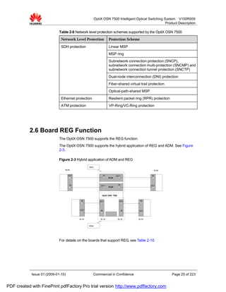 OptiX OSN 7500 Intelligent Optical Switching System V100R009
                                                                                                     Product Description

                             Table 2-9 Network level protection schemes supported by the OptiX OSN 7500
                              Network Level Protection               Protection Scheme

                              SDH protection                         Linear MSP
                                                                     MSP ring
                                                                     Subnetwork connection protection (SNCP),
                                                                     subnetwork connection multi-protection (SNCMP) and
                                                                     subnetwork connection tunnel protection (SNCTP)
                                                                     Dual-node interconnection (DNI) protection
                                                                     Fiber-shared virtual trail protection
                                                                     Optical-path-shared MSP
                              Ethernet protection                    Resilient packet ring (RPR) protection
                              ATM protection                         VP-Ring/VC-Ring protection




           2.6 Board REG Function
                             The OptiX OSN 7500 supports the REG function.
                             The OptiX OSN 7500 supports the hybrid application of REG and ADM. See Figure
                             2-3.

                             Figure 2-3 Hybrid application of ADM and REG
                                                 REG
                                SL64                                                               SL64

                                    OUT                         IN          OU T                 IN
                                                                     SL64


                                    IN                     OU T               IN                OUT
                                                                     SL64



                                                            OptiX OSN 7500

                                           IN             OUT                  OUT       IN



                                          OUT              IN                      IN    OUT



                                          SL16             SL16              SL16       SL16


                                                 ADM




                             For details on the boards that support REG, see Table 2-10.




            Issue 01 (2009-01-10)                   Commercial in Confidence                                  Page 25 of 223


PDF created with FinePrint pdfFactory Pro trial version http://www.pdffactory.com
 