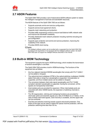 OptiX OSN 7500 Intelligent Optical Switching System V100R009
                                                                                                      Product Description


           2.7 ASON Features
                             The OptiX OSN 7500 provides a set of stand-alone ASON software system to realize
                             the intelligent management of services and bandwidth resources.
                             The ASON features of the OptiX OSN 7500 are as follows:
                             l      Supports automatic end-to-end service configuration.
                             l      Supports service level agreement (SLA).
                             l      Supports mesh networking and protection.
                             l      Provides traffic engineering control to ensure load-balance traffic network wide
                                    and improve the bandwidth availability.
                             l      Provides distributed mesh network protection including real-time rerouting and
                                    pre-configuration.
                             l      Supports span protection and end-to-end service protection, improving the
                                    scalability of the network.
                             l      Provides ASON clock tracing.

                                    The intelligent software system can be bundled with or separated from the OptiX OSN 7500
                                    according to the requirement. If not equipped with the intelligent software system, the OptiX
                                    OSN 7500 does not support the intelligent features described in this manual.




           2.8 Built-in WDM Technology
                             The equipment supports the built-in WDM technology, which enables the transmission
                             of several wavelengths in one fiber.
                             The OptiX OSN 7500 provides a built-in WDM technology. The functions of the
                             equipment are as follows:
                             l      Any four adjacent standard DWDM wavelengths that comply with ITU-T G.694.1
                                    can be added or dropped.
                             l      The optical terminal multiplexer (OTM) or the optical add/drop multiplexer (OADM)
                                    station that adds or drops four wavelengths is supported. Concatenation is
                                    supported, and thus multiple waves can be added or dropped.
                             l      The conversion between client-side signal wavelengths and ITU-T G.692
                                    compliant standard wavelengths is supported. During the conversion, all the
                                    signals are transparently transmitted.
                             l      Intermediate ports are provided for expansion. When intermediate ports are
                                    cascaded with other OADM boards, the expansion of add/drop channels is
                                    realized.
                             l      The 3R (regeneration, retiming and reshaping) functions are provided for
                                    client-side uplink and downlink signals (at a rate of 34 Mbit/s to 2.7 Gbit/s). In the
                                    case of these client-side signals, clock recovery is available, and the signal rate
                                    can be monitored.
                             l      Dual fed and selective receiving boards support intra-board protection. One
                                    board of this type can be used to realize the optical channel protection, with the
                                    protection switching time less than 50 ms.




            Issue 01 (2009-01-10)                       Commercial in Confidence                                  Page 27 of 223


PDF created with FinePrint pdfFactory Pro trial version http://www.pdffactory.com
 