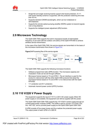 OptiX OSN 7500 Intelligent Optical Switching System V100R009
                                                                                                       Product Description

                             l      Single fed and single receiving boards support inter-board protection. A 1+1
                                    inter-board standby scheme is supported, with the protection switching time less
                                    than 50 ms.
                             l      Supports standard CWDM wavelengths, which can be multiplexed or
                                    demultiplexed.
                             l      Supports the remote optical pumping amplifier (ROPA) system to transmit signals
                                    over a long distance.
                             l      Supports the intelligent power adjustment (IPA) function.



           2.9 Microwave Technology
                             The OptiX OSN 7500 supports the built-in microwave boards of intermediate
                             frequency. It can work with the outdoor unit (ODU) of the OptiX RTN 600 to achieve
                             wireless service transmission.
                             In the case of the OptiX OSN 7500, the service signals are transmitted on the basis of
                             the microwave transmission flow shown in Figure 2-4.

                             Figure 2-4 Processing flow of the service signals

                                                                Baseband             Baseband
                                                                  signal              signal                IF signal          RF signal

                                                    Service                Cross -
                                 PDH/SDH/Ethernet                                               Microwave
                                                    interface              connect                                      ODU
                                                                                                IF board
                                                    board                  board
                                                                                                                                           Antenna




                             The OptiX OSN 7500 supports the following microwave functions:
                             l      Software programmed radio (SPR) function. The microwave capacity and
                                    modulation mode can be set through software.
                             l      Microwave frames based on TU and STM-1. The air interface is used for the
                                    product to interconnect with the other OptiX OSN products that adopt the
                                    microwave frames based on TU and STM-1 or to interconnect with the OptiX
                                    RTN 600.
                             l      1+1 protection and N+1 protection.
                             l      Automatic transmit power control (ATPC) function.



           2.10 110 V/220 V Power Supply
                             The equipment supports the input of 110 V or 220 V AC power supply. When DC
                             power supply is not available, the equipment can still be supplied with AC power.
                             The OptiX OSN OptiX OSN 7500 supports the 110 V/220 V power supply through an
                             uninterrupted power modules (UPM). The UPM is used to convert 110 V/220 V AC
                             into –48 V DC, and to provide power supply for the OptiX OSN OptiX OSN 7500.
                             A UPM consists of five power boxes and thus realizes the protected power supply.
                             The output power of each UPM is 5 x 800 W.




            Issue 01 (2009-01-10)                        Commercial in Confidence                                             Page 28 of 223


PDF created with FinePrint pdfFactory Pro trial version http://www.pdffactory.com
 