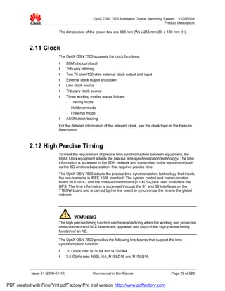OptiX OSN 7500 Intelligent Optical Switching System V100R009
                                                                                                     Product Description

                             The dimensions of the power box are 436 mm (W) x 255 mm (D) x 130 mm (H).



           2.11 Clock
                             The OptiX OSN 7500 supports the clock functions.
                             l      SSM clock protocol
                             l      Tributary retiming
                             l      Two 75-ohm/120-ohm external clock output and input
                             l      External clock output shutdown
                             l      Line clock source
                             l      Tributary clock source
                             l      Three working modes are as follows:
                                    −   Tracing mode
                                    −   Holdover mode
                                    −   Free-run mode
                             l      ASON clock tracing
                             For the detailed information of the relevant clock, see the clock topic in the Feature
                             Description.



           2.12 High Precise Timing
                             To meet the requirement of precise time synchronization between equipment, the
                             OptiX OSN equipment adopts the precise time synchronization technology. The time
                             information is accessed in the SDH network and transmitted to the equipment (such
                             as the 3G wireless base station) that requires precise time.
                             The OptiX OSN 7500 adopts the precise time synchronization technology that meets
                             the requirements in IEEE 1588 standard. The system control and communication
                             board (N3GSCC) and the cross-connect board (T1IXCSA) are used to replace the
                             GPS. The time information is accessed through the S1 and S2 interfaces on the
                             T1EOW board and is carried by the line board to synchronize the time in the global
                             network.




                             The high precise timing function can be enabled only when the working and protection
                             cross-connect and SCC boards are upgraded and support the high precise timing
                             function of an NE.

                             The OptiX OSN 7500 provides the following line boards that support the time
                             synchronization function.
                             l      10 Gbit/s rate: N1SL64 and N1SLD64.
                             l      2.5 Gbit/s rate: N3SL16A, N1SLD16 and N1SLQ16.



            Issue 01 (2009-01-10)                    Commercial in Confidence                            Page 29 of 223


PDF created with FinePrint pdfFactory Pro trial version http://www.pdffactory.com
 