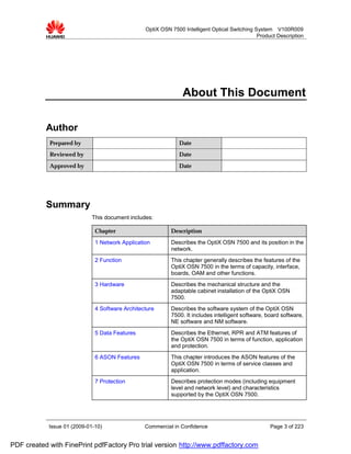 OptiX OSN 7500 Intelligent Optical Switching System V100R009
                                                                                               Product Description




                                                                About This Document

           Author
            Prepared by                                       Date
            Reviewed by                                       Date

            Approved by                                       Date




           Summary
                             This document includes:

                              Chapter                      Description

                              1 Network Application        Describes the OptiX OSN 7500 and its position in the
                                                           network.
                              2 Function                   This chapter generally describes the features of the
                                                           OptiX OSN 7500 in the terms of capacity, interface,
                                                           boards, OAM and other functions.
                              3 Hardware                   Describes the mechanical structure and the
                                                           adaptable cabinet installation of the OptiX OSN
                                                           7500.
                              4 Software Architecture      Describes the software system of the OptiX OSN
                                                           7500. It includes intelligent software, board software,
                                                           NE software and NM software.
                              5 Data Features              Describes the Ethernet, RPR and ATM features of
                                                           the OptiX OSN 7500 in terms of function, application
                                                           and protection.
                              6 ASON Features              This chapter introduces the ASON features of the
                                                           OptiX OSN 7500 in terms of service classes and
                                                           application.
                              7 Protection                 Describes protection modes (including equipment
                                                           level and network level) and characteristics
                                                           supported by the OptiX OSN 7500.




            Issue 01 (2009-01-10)                Commercial in Confidence                           Page 3 of 223


PDF created with FinePrint pdfFactory Pro trial version http://www.pdffactory.com
 