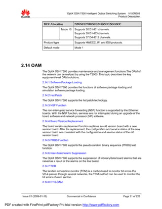OptiX OSN 7500 Intelligent Optical Switching System V100R009
                                                                                                 Product Description


                              DCC Allocation             N2GSCC/N3GSCC/N4GSCC/N5GSCC

                                              Mode 10    Supports 30 D1–D1 channels.
                                                         Supports 39 D1–D3 channels.
                                                         Supports 37 D4–D12 channels.
                              Protocol type              Supports HWECC, IP, and OSI protocols.
                              Default mode               Mode 1




           2.14 OAM
                             The OptiX OSN 7500 provides maintenance and management functions.The OAM of
                             the network can be realized by using the T2000. This topic describes the key
                             equipment-level OAM solutions.
                             2.14.1 Software Package Loading
                             The OptiX OSN 7500 provides the functions of software package loading and
                             simulation software package loading.
                             2.14.2 Hot Patch
                             The OptiX OSN 7500 supports the hot patch technology.
                             2.14.3 NSF Function
                             The non-interrupted service forwarding (NSF) function is supported by the Ethernet
                             boards. With the NSF function, services are not interrupted during an upgrade of the
                             board software and network processor (NP) software.
                             2.14.4 Board Version Replacement
                             The board version replacement function replaces an old version board with a new
                             version board. After the replacement, the configuration and service status of the new
                             version board are consistent with the configuration and service status of the old
                             version board.
                             2.14.5 PRBS Function
                             The OptiX OSN 7500 supports the pseudo-random binary sequence (PRBS) test
                             function.
                             2.14.6 Inter-Board Alarm Suppression
                             The OptiX OSN 7500 supports the suppression of tributary/data board alarms that are
                             raised as a result of the alarms on the line board.
                             2.14.7 TCM
                             The tandem connection monitor (TCM) is a method used to monitor bit errors.If a
                             VC-4 passes through several networks, the TCM method can be used to monitor the
                             bit errors of each section.
                             2.14.8 ETH-OAM




            Issue 01 (2009-01-10)                  Commercial in Confidence                          Page 31 of 223


PDF created with FinePrint pdfFactory Pro trial version http://www.pdffactory.com
 