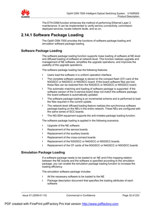 OptiX OSN 7500 Intelligent Optical Switching System V100R009
                                                                                                   Product Description

                             The ETH-OAM function enhances the method of performing Ethernet Layer 2
                             maintenance. It can be implemented to verify service connectivity, commission
                             deployed services, locate network faults, and so on.

           2.14.1 Software Package Loading
                             The OptiX OSN 7500 provides the functions of software package loading and
                             simulation software package loading.

           Software Package Loading
                             The software package loading function supports mass loading of software at NE-level
                             and diffused loading of software at network-level. This function realizes upgrade and
                             management of NE software, simplifies the upgrade operations, and improves the
                             usability of the upgrade operations.
                             The software package loading has the following features:
                             l      Users load the software in a uniform operation interface.
                             l      The complete software package is stored on the compact flash (CF) card of the
                                    N3GSCC or N4GSCC or N5GSCC board. If the board software files are lost,
                                    these files can be restored from the N3GSCC or N4GSCC or N5GSCC board.
                             l      The automatic matching and loading of software package is supported. If the
                                    software version of the in-service board does not match the software package,
                                    the board software is automatically updated.
                             l      The software package loading is an incremental scheme and is performed to load
                                    the files required in the current update.
                             l      The network-level diffused loading feature realizes the synchronous software
                                    package loading on the NEs in the entire network. These NEs are configured with
                                    the same series of SCC boards.
                             l      The NG-SDH equipment supports the anti-mistake package loading function.
                             The software package loading is applied in the following scenarios:
                             l      Upgrade of the NE software
                             l      Replacement of the service boards
                             l      Replacement of the auxiliary boards
                             l      Replacement of the cross-connect boards
                             l      Replacement of the N3GSCC or N4GSCC or N5GSCC boards
                             l      Replacement of the CF cards of the N3GSCC or N4GSCC or N5GSCC boards

           Simulation Package Loading
                             If a software package needs to be loaded to an NE and if the mapping relation
                             between the NE boards and the software is specified according to the simulation
                             package, you can enable the simulation package loading function to increase the
                             loading efficiency.
                             The simulation software package includes:
                             l      All the necessary software to be loaded to the NE
                             l      Package description document that specifies the loading attributes of each
                                    software



            Issue 01 (2009-01-10)                   Commercial in Confidence                           Page 32 of 223


PDF created with FinePrint pdfFactory Pro trial version http://www.pdffactory.com
 