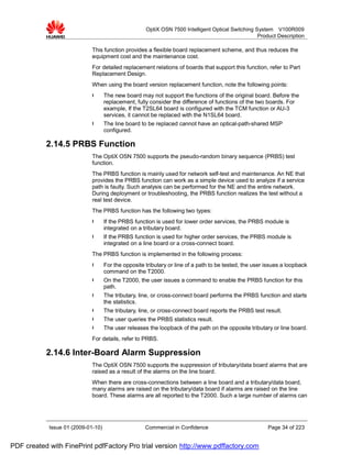 OptiX OSN 7500 Intelligent Optical Switching System V100R009
                                                                                                   Product Description

                             This function provides a flexible board replacement scheme, and thus reduces the
                             equipment cost and the maintenance cost.
                             For detailed replacement relations of boards that support this function, refer to Part
                             Replacement Design.
                             When using the board version replacement function, note the following points:
                             l      The new board may not support the functions of the original board. Before the
                                    replacement, fully consider the difference of functions of the two boards. For
                                    example, If the T2SL64 board is configured with the TCM function or AU-3
                                    services, it cannot be replaced with the N1SL64 board.
                             l      The line board to be replaced cannot have an optical-path-shared MSP
                                    configured.

           2.14.5 PRBS Function
                             The OptiX OSN 7500 supports the pseudo-random binary sequence (PRBS) test
                             function.
                             The PRBS function is mainly used for network self-test and maintenance. An NE that
                             provides the PRBS function can work as a simple device used to analyze if a service
                             path is faulty. Such analysis can be performed for the NE and the entire network.
                             During deployment or troubleshooting, the PRBS function realizes the test without a
                             real test device.
                             The PRBS function has the following two types:
                             l      If the PRBS function is used for lower order services, the PRBS module is
                                    integrated on a tributary board.
                             l      If the PRBS function is used for higher order services, the PRBS module is
                                    integrated on a line board or a cross-connect board.
                             The PRBS function is implemented in the following process:
                             l      For the opposite tributary or line of a path to be tested, the user issues a loopback
                                    command on the T2000.
                             l      On the T2000, the user issues a command to enable the PRBS function for this
                                    path.
                             l      The tributary, line, or cross-connect board performs the PRBS function and starts
                                    the statistics.
                             l      The tributary, line, or cross-connect board reports the PRBS test result.
                             l      The user queries the PRBS statistics result.
                             l      The user releases the loopback of the path on the opposite tributary or line board.
                             For details, refer to PRBS.

           2.14.6 Inter-Board Alarm Suppression
                             The OptiX OSN 7500 supports the suppression of tributary/data board alarms that are
                             raised as a result of the alarms on the line board.
                             When there are cross-connections between a line board and a tributary/data board,
                             many alarms are raised on the tributary/data board if alarms are raised on the line
                             board. These alarms are all reported to the T2000. Such a large number of alarms can




            Issue 01 (2009-01-10)                    Commercial in Confidence                           Page 34 of 223


PDF created with FinePrint pdfFactory Pro trial version http://www.pdffactory.com
 