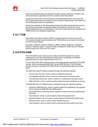OptiX OSN 7500 Intelligent Optical Switching System V100R009
                                                                                                    Product Description

                             disturb the troubleshooting and affect the problem solution efficiency. Therefore, the
                             inter-board alarm suppression function is used to solve this problem.
                             If there are services from the line board to the tributary/data board in the same NE,
                             and if higher order alarms are raised on the line board, relevant lower order alarms on
                             the tributary/data board are suppressed.
                             If alarms are relevant to the tributary/data board only (which means the line board at
                             the service source does not generate higher order alarms), the alarms on the
                             tributary/data board are not suppressed. In this case, these alarms are reported to the
                             T2000 and are not mistakenly suppressed.

           2.14.7 TCM
                             The tandem connection monitor (TCM) is a method used to monitor bit errors.If a
                             VC-4 passes through several networks, the TCM method can be used to monitor the
                             bit errors of each section.
                             The N2SL1, N2SLQ1, N2SLO1, N3SLO1, N2SL4, N3SLN, N3SLD41, N3SLQ41,
                             N2SLD4, N2SLQ4, N3SLT1, N2SL16, N3SL16, N2SLQ16, N2SL16A and T2SL64A
                             boards support the TCM at the VC-4 level.

           2.14.8 ETH-OAM
                             The ETH-OAM function enhances the method of performing Ethernet Layer 2
                             maintenance. It can be implemented to verify service connectivity, commission
                             deployed services, locate network faults, and so on.
                             For the OptiX OSN 7500, Ethernet service processing boards provide the ETH-OAM
                             function, which complies with IEEE 802.1ag and IEEE 802.3ah. The ETH-OAM
                             function provides a complete ETH-OAM solution to automatically detect and locate
                             faults.
                             The IEEE 802.1ag ETH-OAM is realized through the following methods:
                             l      The link trace (LT) test, which is used to locate the faulty point.
                             l      The loopback (LB) test, which is used for a bidirectional continuity check.
                             l      The continuity check (CC), which is used for a unidirectional continuity check.
                             l      OAM_Ping test, which is used to test the packet loss ratio and latency in service.
                             The IEEE 802.3ah ETH-OAM function is realized through the following methods:
                             l      Automatic OAM Discovery, which is used to obtain the capability for the opposite
                                    end to support the IEEE 802.3ah OAM protocol.
                             l      Link performance monitoring, which is used to monitor the bit error performance
                                    of the link.
                             l      Fault detection, which is used to report a fault to the opposite end.
                             l      Remote loopback, which is used to locate a fault and test the link performance.
                             l      Self-loop check, which is used to check the self-loop port.
                             l      Loop shutdown, which is used to block a self-loop port and rectify a port loop.




            Issue 01 (2009-01-10)                    Commercial in Confidence                             Page 35 of 223


PDF created with FinePrint pdfFactory Pro trial version http://www.pdffactory.com
 