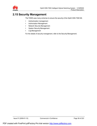 OptiX OSN 7500 Intelligent Optical Switching System V100R009
                                                                                                Product Description


           2.15 Security Management
                             The T2000 uses many schemes to ensure the security of the OptiX OSN 7500 NE.
                             l      Authentication management
                             l      Authorization Management
                             l      Network Security Management
                             l      System Security Management
                             l      Log Management
                             For the details of security management, refer to the Security Management.




            Issue 01 (2009-01-10)                 Commercial in Confidence                          Page 36 of 223


PDF created with FinePrint pdfFactory Pro trial version http://www.pdffactory.com
 