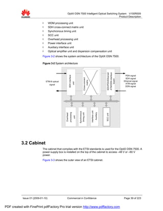 OptiX OSN 7500 Intelligent Optical Switching System V100R009
                                                                                                       Product Description

                             l      WDM processing unit
                             l      SDH cross-connect matrix unit
                             l      Synchronous timing unit
                             l      SCC unit
                             l      Overhead processing unit
                             l      Power interface unit
                             l      Auxiliary interface unit
                             l      Optical amplifier unit and dispersion compensation unit
                             Figure 3-2 shows the system architecture of the OptiX OSN 7500.

                             Figure 3-2 System architecture




                                                                                                                                                SDH/PDH/Ethernet/
                                                                                                                                                ATM/DDN interface
                                                                SDH interface

                                                                                                                                                                      PDH signal



                                                                                                  Cross-connect
                                                                                                                                                                      SDH signal




                                                                                                                                                     board
                                                                                                       matrix
                                 STM-N optical                                                                                                                      Ethernet signal
                                                                                 unit




                                     signal                                                                                                                           ATM signal
                                                                                                                                                                     DDN signal


                                                                                                                  Interface unit
                                                                                         Synchronous
                                                                    processing




                                                                                                                                   Auxiliary
                                                                                          timing unit
                                                     Overhead




                                                                                                                                               SCC unit
                                                                                  unit




           3.2 Cabinet
                             The cabinet that complies with the ETSI standards is used for the OptiX OSN 7500. A
                             power supply box is installed on the top of the cabinet to access –48 V or –60 V
                             power.
                             Figure 3-3 shows the outer view of an ETSI cabinet.




            Issue 01 (2009-01-10)                       Commercial in Confidence                                                                                    Page 39 of 223


PDF created with FinePrint pdfFactory Pro trial version http://www.pdffactory.com
 
