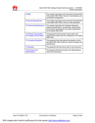 OptiX OSN 7500 Intelligent Optical Switching System V100R009
                                                                                               Product Description


                              8 OAM                         This chapter describes main technical characteristics
                                                            of the OptiX OSN 7500 in terms of maintenance and
                                                            centralized management.
                              9 Security Management         This chapter describes main technical characteristics
                                                            of the OptiX OSN 7500 in terms of safe operation.
                              10 Technical Specifications   This chapter describes the hardware dimension,
                                                            interface specifications, transmission performance,
                                                            environment requirements and power specification
                                                            for the OptiX OSN 7500.
                              10.8 Power Consumption        This appendix lists the power consumption and
                              and Weight of Each Board      weight of the boards that are configured on the OptiX
                                                            OSN 7500.
                              11 Compliant Standards        This appendix lists international standards to which
                                                            the OptiX OSN 7500 conforms in terms of design and
                                                            performance.
                              12 Glossary                   This appendix lists the terms used in this document.
                              13 Acronyms and               The appendix lists the acronyms and abbreviations
                              Abbreviations                 used in this document.




            Issue 01 (2009-01-10)                Commercial in Confidence                           Page 4 of 223


PDF created with FinePrint pdfFactory Pro trial version http://www.pdffactory.com
 