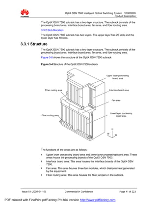 OptiX OSN 7500 Intelligent Optical Switching System V100R009
                                                                                                    Product Description

                             The OptiX OSN 7500 subrack has a two-layer structure. The subrack consists of the
                             processing board area, interface board area, fan area, and fiber routing area.
                             3.3.2 Slot Allocation
                             The OptiX OSN 7500 subrack has two layers. The upper layer has 20 slots and the
                             lower layer has 18 slots.

           3.3.1 Structure
                             The OptiX OSN 7500 subrack has a two-layer structure. The subrack consists of the
                             processing board area, interface board area, fan area, and fiber routing area.
                             Figure 3-8 shows the structure of the OptiX OSN 7500 subrack

                             Figure 3-4 Structure of the OptiX OSN 7500 subrack



                                                                                            Upper layer processing
                                                                                                 board area




                                 Fiber routing area                                           Interface board area



                                                                                                 Fan area




                                                                                                Lower layer processing
                             Fiber routing area                                                      board area




                                                                                                 H

                                                                                            W
                                                                                                     D




                             The functions of the areas are as follows:
                             l      Upper layer processing board area and lower layer processing board area: These
                                    areas house the processing boards of the OptiX OSN 7500.
                             l      Interface board area: This area houses the interface boards of the OptiX OSN
                                    7500.
                             l      Fan area: This area houses three fan modules, which dissipate heat generated
                                    by the equipment.
                             l      Fiber routing area: This area houses the fiber jumpers in the subrack.




            Issue 01 (2009-01-10)                     Commercial in Confidence                           Page 41 of 223


PDF created with FinePrint pdfFactory Pro trial version http://www.pdffactory.com
 