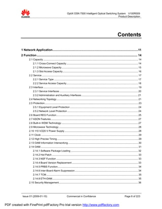 OptiX OSN 7500 Intelligent Optical Switching System V100R009
                                                                                                                     Product Description




                                                                                                                                             Contents

           1 Network Application......................................................................................................11
           2 Function ........................................................................................................................ 14
                   2.1 Capacity .......................................................................................................................................... 14
                        2.1.1 Cross-Connect Capacity ........................................................................................................ 14
                        2.1.2 Microwave Capacity ............................................................................................................... 15
                        2.1.3 Slot Access Capacity.............................................................................................................. 16
                   2.2 Service ............................................................................................................................................ 17
                        2.2.1 Service Type .......................................................................................................................... 17
                        2.2.2 Service Access Capacity........................................................................................................ 18
                   2.3 Interface .......................................................................................................................................... 19
                        2.3.1 Service Interfaces .................................................................................................................. 20
                        2.3.2 Administration and Auxiliary Interfaces .................................................................................. 21
                   2.4 Networking Topology ...................................................................................................................... 21
                   2.5 Protection........................................................................................................................................ 23
                        2.5.1 Equipment Level Protection ................................................................................................... 24
                        2.5.2 Network Level Protection ....................................................................................................... 24
                   2.6 Board REG Function....................................................................................................................... 25
                   2.7 ASON Features............................................................................................................................... 27
                   2.8 Built-in WDM Technology................................................................................................................ 27
                   2.9 Microwave Technology ................................................................................................................... 28
                   2.10 110 V/220 V Power Supply ........................................................................................................... 28
                   2.11 Clock ............................................................................................................................................. 29
                   2.12 High Precise Timing...................................................................................................................... 29
                   2.13 OAM Information Interworking ...................................................................................................... 30
                   2.14 OAM.............................................................................................................................................. 31
                        2.14.1 Software Package Loading .................................................................................................. 32
                        2.14.2 Hot Patch ............................................................................................................................. 33
                        2.14.3 NSF Function ....................................................................................................................... 33
                        2.14.4 Board Version Replacement ................................................................................................ 33
                        2.14.5 PRBS Function..................................................................................................................... 34
                        2.14.6 Inter-Board Alarm Suppression............................................................................................ 34
                        2.14.7 TCM...................................................................................................................................... 35
                        2.14.8 ETH-OAM............................................................................................................................. 35
                   2.15 Security Management................................................................................................................... 36




            Issue 01 (2009-01-10)                                      Commercial in Confidence                                                        Page 6 of 223


PDF created with FinePrint pdfFactory Pro trial version http://www.pdffactory.com
 
