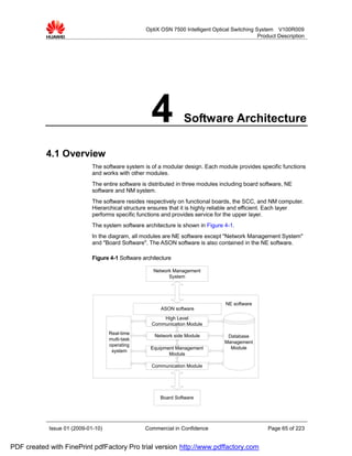 OptiX OSN 7500 Intelligent Optical Switching System V100R009
                                                                                                Product Description




                                                     4            Software Architecture

           4.1 Overview
                             The software system is of a modular design. Each module provides specific functions
                             and works with other modules.
                             The entire software is distributed in three modules including board software, NE
                             software and NM system.
                             The software resides respectively on functional boards, the SCC, and NM computer.
                             Hierarchical structure ensures that it is highly reliable and efficient. Each layer
                             performs specific functions and provides service for the upper layer.
                             The system software architecture is shown in Figure 4-1.
                             In the diagram, all modules are NE software except "Network Management System"
                             and "Board Software". The ASON software is also contained in the NE software.

                             Figure 4-1 Software architecture

                                                     Network Management
                                                           System




                                                                                  NE software
                                                        ASON software
                                                         High Level
                                                     Communication Module
                                    Real-time
                                                      Network side Module          Database
                                    multi-task
                                                                                  Management
                                    operating
                                                    Equipment Management            Module
                                     system
                                                           Module

                                                     Communication Module




                                                        Board Software




            Issue 01 (2009-01-10)                 Commercial in Confidence                          Page 65 of 223


PDF created with FinePrint pdfFactory Pro trial version http://www.pdffactory.com
 