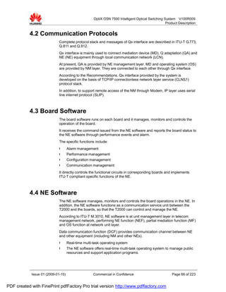 OptiX OSN 7500 Intelligent Optical Switching System V100R009
                                                                                                  Product Description


           4.2 Communication Protocols
                             Complete protocol stack and messages of Qx interface are described in ITU-T G.773,
                             Q.811 and Q.812.
                             Qx interface is mainly used to connect mediation device (MD), Q adaptation (QA) and
                             NE (NE) equipment through local communication network (LCN).
                             At present, QA is provided by NE management layer. MD and operating system (OS)
                             are provided by NM layer. They are connected to each other through Qx interface.
                             According to the Recommendations, Qx interface provided by the system is
                             developed on the basis of TCP/IP connectionless network layer service (CLNS1)
                             protocol stack.
                             In addition, to support remote access of the NM through Modem, IP layer uses serial
                             line internet protocol (SLIP).



           4.3 Board Software
                             The board software runs on each board and it manages, monitors and controls the
                             operation of the board.
                             It receives the command issued from the NE software and reports the board status to
                             the NE software through performance events and alarm.
                             The specific functions include:
                             l      Alarm management
                             l      Performance management
                             l      Configuration management
                             l      Communication management
                             It directly controls the functional circuits in corresponding boards and implements
                             ITU-T compliant specific functions of the NE.



           4.4 NE Software
                             The NE software manages, monitors and controls the board operations in the NE. In
                             addition, the NE software functions as a communication service unit between the
                             T2000 and the boards, so that the T2000 can control and manage the NE.
                             According to ITU-T M.3010, NE software is at unit management layer in telecom
                             management network, performing NE function (NEF), partial mediation function (MF)
                             and OS function at network unit layer.
                             Data communication function (DCF) provides communication channel between NE
                             and other equipment (including NM and other NEs).
                             l      Real-time multi-task operating system
                             l      The NE software offers real-time multi-task operating system to manage public
                                    resources and support application programs.




            Issue 01 (2009-01-10)                   Commercial in Confidence                          Page 66 of 223


PDF created with FinePrint pdfFactory Pro trial version http://www.pdffactory.com
 