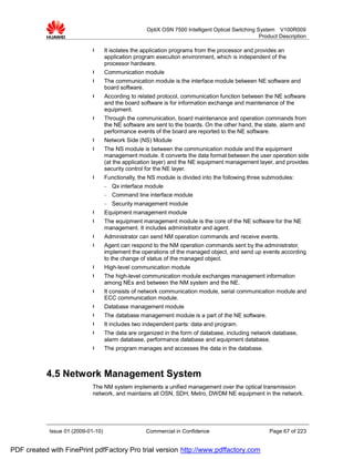 OptiX OSN 7500 Intelligent Optical Switching System V100R009
                                                                                                  Product Description

                             l      It isolates the application programs from the processor and provides an
                                    application program execution environment, which is independent of the
                                    processor hardware.
                             l      Communication module
                             l      The communication module is the interface module between NE software and
                                    board software.
                             l      According to related protocol, communication function between the NE software
                                    and the board software is for information exchange and maintenance of the
                                    equipment.
                             l      Through the communication, board maintenance and operation commands from
                                    the NE software are sent to the boards. On the other hand, the state, alarm and
                                    performance events of the board are reported to the NE software.
                             l      Network Side (NS) Module
                             l      The NS module is between the communication module and the equipment
                                    management module. It converts the data format between the user operation side
                                    (at the application layer) and the NE equipment management layer, and provides
                                    security control for the NE layer.
                             l      Functionally, the NS module is divided into the following three submodules:
                                    −   Qx interface module
                                    −   Command line interface module
                                    −   Security management module
                             l      Equipment management module
                             l      The equipment management module is the core of the NE software for the NE
                                    management. It includes administrator and agent.
                             l      Administrator can send NM operation commands and receive events.
                             l      Agent can respond to the NM operation commands sent by the administrator,
                                    implement the operations of the managed object, and send up events according
                                    to the change of status of the managed object.
                             l      High-level communication module
                             l      The high-level communication module exchanges management information
                                    among NEs and between the NM system and the NE.
                             l      It consists of network communication module, serial communication module and
                                    ECC communication module.
                             l      Database management module
                             l      The database management module is a part of the NE software.
                             l      It includes two independent parts: data and program.
                             l      The data are organized in the form of database, including network database,
                                    alarm database, performance database and equipment database.
                             l      The program manages and accesses the data in the database.



           4.5 Network Management System
                             The NM system implements a unified management over the optical transmission
                             network, and maintains all OSN, SDH, Metro, DWDM NE equipment in the network.




            Issue 01 (2009-01-10)                   Commercial in Confidence                          Page 67 of 223


PDF created with FinePrint pdfFactory Pro trial version http://www.pdffactory.com
 