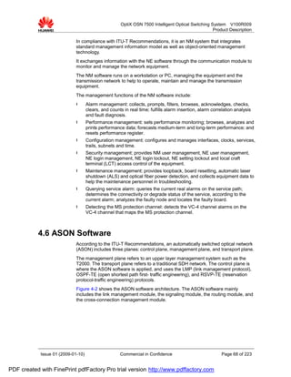 OptiX OSN 7500 Intelligent Optical Switching System V100R009
                                                                                                    Product Description

                             In compliance with ITU-T Recommendations, it is an NM system that integrates
                             standard management information model as well as object-oriented management
                             technology.
                             It exchanges information with the NE software through the communication module to
                             monitor and manage the network equipment.
                             The NM software runs on a workstation or PC, managing the equipment and the
                             transmission network to help to operate, maintain and manage the transmission
                             equipment.
                             The management functions of the NM software include:
                             l      Alarm management: collects, prompts, filters, browses, acknowledges, checks,
                                    clears, and counts in real time; fulfills alarm insertion, alarm correlation analysis
                                    and fault diagnosis.
                             l      Performance management: sets performance monitoring; browses, analyzes and
                                    prints performance data; forecasts medium-term and long-term performance; and
                                    resets performance register.
                             l      Configuration management: configures and manages interfaces, clocks, services,
                                    trails, subnets and time.
                             l      Security management: provides NM user management, NE user management,
                                    NE login management, NE login lockout, NE setting lockout and local craft
                                    terminal (LCT) access control of the equipment.
                             l      Maintenance management: provides loopback, board resetting, automatic laser
                                    shutdown (ALS) and optical fiber power detection, and collects equipment data to
                                    help the maintenance personnel in troubleshooting.
                             l      Querying service alarm: queries the current real alarms on the service path;
                                    determines the connectivity or degrade status of the service, according to the
                                    current alarm; analyzes the faulty node and locates the faulty board.
                             l      Detecting the MS protection channel: detects the VC-4 channel alarms on the
                                    VC-4 channel that maps the MS protection channel.



           4.6 ASON Software
                             According to the ITU-T Recommendations, an automatically switched optical network
                             (ASON) includes three planes: control plane, management plane, and transport plane.
                             The management plane refers to an upper layer management system such as the
                             T2000. The transport plane refers to a traditional SDH network. The control plane is
                             where the ASON software is applied, and uses the LMP (link management protocol),
                             OSPF-TE (open shortest path first- traffic engineering), and RSVP-TE (reservation
                             protocol-traffic engineering) protocols.
                             Figure 4-2 shows the ASON software architecture. The ASON software mainly
                             includes the link management module, the signaling module, the routing module, and
                             the cross-connection management module.




            Issue 01 (2009-01-10)                    Commercial in Confidence                            Page 68 of 223


PDF created with FinePrint pdfFactory Pro trial version http://www.pdffactory.com
 