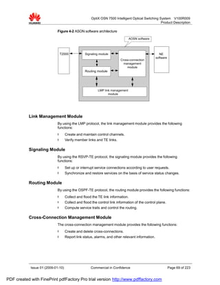 OptiX OSN 7500 Intelligent Optical Switching System V100R009
                                                                                                   Product Description

                             Figure 4-2 ASON software architecture

                                                                                 AOSN software




                              T2000              Signaling module                                   NE
                                                                                                  software
                                                                         Cross-connection
                                                                           management
                                                                             module
                                                 Routing module




                                                          LMP link management
                                                                 module




           Link Management Module
                             By using the LMP protocol, the link management module provides the following
                             functions:
                             l      Create and maintain control channels.
                             l      Verify member links and TE links.

           Signaling Module
                             By using the RSVP-TE protocol, the signaling module provides the following
                             functions:
                             l      Set up or interrupt service connections according to user requests.
                             l      Synchronize and restore services on the basis of service status changes.

           Routing Module
                             By using the OSPF-TE protocol, the routing module provides the following functions:
                             l      Collect and flood the TE link information.
                             l      Collect and flood the control link information of the control plane.
                             l      Compute service trails and control the routing.

           Cross-Connection Management Module
                             The cross-connection management module provides the following functions:
                             l      Create and delete cross-connections.
                             l      Report link status, alarms, and other relevant information.




            Issue 01 (2009-01-10)                    Commercial in Confidence                                Page 69 of 223


PDF created with FinePrint pdfFactory Pro trial version http://www.pdffactory.com
 