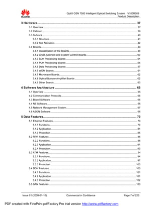 OptiX OSN 7500 Intelligent Optical Switching System V100R009
                                                                                                                     Product Description

           3 Hardware....................................................................................................................... 37
                   3.1 Overview ......................................................................................................................................... 37
                   3.2 Cabinet............................................................................................................................................ 39
                   3.3 Subrack........................................................................................................................................... 40
                        3.3.1 Structure................................................................................................................................. 41
                        3.3.2 Slot Allocation......................................................................................................................... 42
                   3.4 Boards............................................................................................................................................. 44
                        3.4.1 Classification of the Boards ................................................................................................... 44
                        3.4.2 Cross-Connect and System Control Boards .......................................................................... 50
                        3.4.3 SDH Processing Boards ........................................................................................................ 51
                        3.4.4 PDH Processing Boards ........................................................................................................ 56
                        3.4.5 Data Processing Boards ........................................................................................................ 57
                        3.4.6 WDM Boards.......................................................................................................................... 61
                        3.4.7 Microwave Boards.................................................................................................................. 62
                        3.4.8 Optical Booster Amplifier Boards ........................................................................................... 62
                        3.4.9 Other Boards.......................................................................................................................... 63

           4 Software Architecture .................................................................................................. 65
                   4.1 Overview ......................................................................................................................................... 65
                   4.2 Communication Protocols............................................................................................................... 66
                   4.3 Board Software ............................................................................................................................... 66
                   4.4 NE Software.................................................................................................................................... 66
                   4.5 Network Management System........................................................................................................ 67
                   4.6 ASON Software............................................................................................................................... 68

           5 Data Features................................................................................................................ 70
                   5.1 Ethernet Features ........................................................................................................................... 70
                        5.1.1 Functions................................................................................................................................ 70
                        5.1.2 Application.............................................................................................................................. 81
                        5.1.3 Protection ............................................................................................................................... 85
                   5.2 RPR Features ................................................................................................................................. 86
                        5.2.2 Functions................................................................................................................................ 88
                        5.2.3 Application.............................................................................................................................. 91
                        5.2.4 Protection ............................................................................................................................... 93
                   5.3 ATM Features.................................................................................................................................. 94
                        5.3.1 Functions................................................................................................................................ 94
                        5.3.2 Application.............................................................................................................................. 97
                        5.3.3 Protection ............................................................................................................................. 100
                   5.4 DDN Features ............................................................................................................................... 100
                        5.4.1 Functions.............................................................................................................................. 101
                        5.4.2 Application............................................................................................................................ 101
                        5.4.3 Protection ............................................................................................................................. 102
                   5.5 SAN Features ............................................................................................................................... 103



            Issue 01 (2009-01-10)                                     Commercial in Confidence                                                        Page 7 of 223


PDF created with FinePrint pdfFactory Pro trial version http://www.pdffactory.com
 