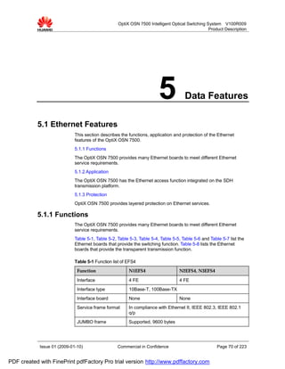 OptiX OSN 7500 Intelligent Optical Switching System V100R009
                                                                                                 Product Description




                                                                        5            Data Features

           5.1 Ethernet Features
                             This section describes the functions, application and protection of the Ethernet
                             features of the OptiX OSN 7500.
                             5.1.1 Functions
                             The OptiX OSN 7500 provides many Ethernet boards to meet different Ethernet
                             service requirements.
                             5.1.2 Application
                             The OptiX OSN 7500 has the Ethernet access function integrated on the SDH
                             transmission platform.
                             5.1.3 Protection
                             OptiX OSN 7500 provides layered protection on Ethernet services.

           5.1.1 Functions
                             The OptiX OSN 7500 provides many Ethernet boards to meet different Ethernet
                             service requirements.
                             Table 5-1, Table 5-2, Table 5-3, Table 5-4, Table 5-5, Table 5-6 and Table 5-7 list the
                             Ethernet boards that provide the switching function. Table 5-8 lists the Ethernet
                             boards that provide the transparent transmission function.

                             Table 5-1 Function list of EFS4
                              Function                  N1EFS4                    N2EFS4, N3EFS4

                              Interface                 4 FE                      4 FE
                              Interface type            10Base-T, 100Base-TX
                              Interface board           None                      None
                              Service frame format      In compliance with Ethernet II, IEEE 802.3, IEEE 802.1
                                                        q/p
                              JUMBO frame               Supported, 9600 bytes




            Issue 01 (2009-01-10)                  Commercial in Confidence                           Page 70 of 223


PDF created with FinePrint pdfFactory Pro trial version http://www.pdffactory.com
 