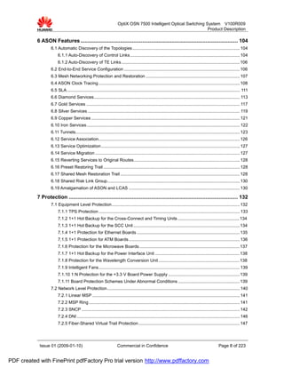 OptiX OSN 7500 Intelligent Optical Switching System V100R009
                                                                                                                     Product Description

           6 ASON Features ........................................................................................................... 104
                   6.1 Automatic Discovery of the Topologies ......................................................................................... 104
                        6.1.1 Auto-Discovery of Control Links........................................................................................... 104
                        6.1.2 Auto-Discovery of TE Links .................................................................................................. 106
                   6.2 End-to-End Service Configuration ................................................................................................ 106
                   6.3 Mesh Networking Protection and Restoration .............................................................................. 107
                   6.4 ASON Clock Tracing ..................................................................................................................... 108
                   6.5 SLA ............................................................................................................................................... 111
                   6.6 Diamond Services......................................................................................................................... 113
                   6.7 Gold Services ............................................................................................................................... 117
                   6.8 Silver Services .............................................................................................................................. 119
                   6.9 Copper Services ........................................................................................................................... 121
                   6.10 Iron Services ............................................................................................................................... 122
                   6.11 Tunnels........................................................................................................................................ 123
                   6.12 Service Association..................................................................................................................... 126
                   6.13 Service Optimization................................................................................................................... 127
                   6.14 Service Migration ........................................................................................................................ 127
                   6.15 Reverting Services to Original Routes........................................................................................ 128
                   6.16 Preset Restoring Trail ................................................................................................................. 128
                   6.17 Shared Mesh Restoration Trail ................................................................................................... 128
                   6.18 Shared Risk Link Group.............................................................................................................. 130
                   6.19 Amalgamation of ASON and LCAS ............................................................................................ 130

           7 Protection ................................................................................................................... 132
                   7.1 Equipment Level Protection.......................................................................................................... 132
                        7.1.1 TPS Protection ..................................................................................................................... 133
                        7.1.2 1+1 Hot Backup for the Cross-Connect and Timing Units ................................................... 134
                        7.1.3 1+1 Hot Backup for the SCC Unit ........................................................................................ 134
                        7.1.4 1+1 Protection for Ethernet Boards ..................................................................................... 135
                        7.1.5 1+1 Protection for ATM Boards ............................................................................................ 136
                        7.1.6 Protection for the Microwave Boards ................................................................................... 137
                        7.1.7 1+1 Hot Backup for the Power Interface Unit ...................................................................... 138
                        7.1.8 Protection for the Wavelength Conversion Unit ................................................................... 138
                        7.1.9 Intelligent Fans..................................................................................................................... 139
                        7.1.10 1:N Protection for the +3.3 V Board Power Supply ........................................................... 139
                        7.1.11 Board Protection Schemes Under Abnormal Conditions ................................................... 139
                   7.2 Network Level Protection.............................................................................................................. 140
                        7.2.1 Linear MSP .......................................................................................................................... 141
                        7.2.2 MSP Ring ............................................................................................................................. 141
                        7.2.3 SNCP ................................................................................................................................... 142
                        7.2.4 DNI ....................................................................................................................................... 146
                        7.2.5 Fiber-Shared Virtual Trail Protection.................................................................................... 147




            Issue 01 (2009-01-10)                                      Commercial in Confidence                                                        Page 8 of 223


PDF created with FinePrint pdfFactory Pro trial version http://www.pdffactory.com
 