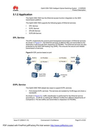 OptiX OSN 7500 Intelligent Optical Switching System V100R009
                                                                                                    Product Description


           5.1.2 Application
                             The OptiX OSN 7500 has the Ethernet access function integrated on the SDH
                             transmission platform.
                             The OptiX OSN 7500 supports the following types of Ethernet services:
                             l      EPL Service
                             l      EVPL Service
                             l      EPLAN Service
                             l      EVPLAN Service

           EPL Service
                             The EPL implements the point-to-point transparent transmission of Ethernet services.
                             As shown in Figure 5-1, the Ethernet services of different NEs are transmitted to the
                             destination node through their respective VCTRUNKs. The Ethernet services are also
                             protected by the SDH self-healing ring (SHR). This ensures the secure and reliable
                             transmission of services.

                             Figure 5-1 EPL service based on port
                                 B                                                                             B
                                       PORT2          VCTRUNK2                   VCTRUNK2              PORT2

                                      PORT1           VCTRUNK 1                  VCTRUNK 1             POTR1

                                 A                                                                             A



                                               NE 1                                             NE 2

                                                  OptiX OSN                        Enterprise
                                                  equipment                          user




           EVPL Service
                             The OptiX OSN 7500 adopts two ways to support EVPL services.
                             l      Port-shared EVPL services. The services are isolated by VLAN tags and share a
                                    bandwidth.
                             As shown in Figure 5-2, traffic classification is performed for the Ethernet service
                             according to VLAN ID, to distinguish different VLANs from different departments of
                             Companie A. The two traffics are transmitted in respective VCTRUNKs.




            Issue 01 (2009-01-10)                     Commercial in Confidence                             Page 81 of 223


PDF created with FinePrint pdfFactory Pro trial version http://www.pdffactory.com
 