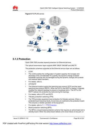 OptiX OSN 7500 Intelligent Optical Switching System V100R009
                                                                                                                 Product Description

                             Figure 5-7 EVPLAN service




                                                                                                                 PORT2
                                                                                                                 PORT1



                                                                                                                             VCTRUNK2
                                                                                                VCTRUNK1
                                                                  Department 3
                                                                  of company B
                                                                                                                 VB
                                                                                                      C-Aware
                                                  Department 3
                                                                                                 S-Aware   S-Aware
                                                  of company A                   Port 1
                                                                                          NE3
                                                                        Port 2
                                           VCTRUNK1
                                 S-Aware
                                                                                                                                        VCTRUNK2
                              C-Aware
                                                                                                                                S-Aware
                                 PORT2        VB                                                                                                PORT2
                                 PORT1                                    LSP                              LSP                            VB    PORT1
                                                                                                                                 C-Aware
                                                                 NE 1                                              NE 2

                                                 Port 2                                                                         Port 1

                                                          Port 1                                                    Port 2

                                                                                                                                               Department 2
                                                                                                                                               of company B
                                  Department 1                                                                            Department 2
                                  of company A    Department 1                                                            of company A
                                                  of company B

                                             Acess                                                                                          OptiX OSN
                                                                        Company A                           Company B
                                             point                                                                                          equipment




           5.1.3 Protection
                             OptiX OSN 7500 provides layered protection on Ethernet services.
                             The optical transmission layer supports MSP, SNCP, SNCMP and SNCTP.
                             The protection schemes supported at the Ethernet service layer are as follows:
                             l       LCAS
                             l       The LCAS enables the configuration of system capacity, the increase and
                                     decrease of the concatenated VC quantity, the dynamic change of bearer
                                     bandwidth (services are not damaged during the dynamic change) and protects
                                     and restores failed members.
                             l       For details, refer to .
                             l       STP/RSTP
                             l       The Ethernet boards support the spanning tree protocol (STP) and the rapid
                                     spanning tree protocol (RSTP). When the STP or the RSTP is started, it logically
                                     modifies the network topology to prevent a broadcast storm. The STP or the
                                     RSTP realizes link protection by restructuring the topology.
                             l       For details, refer to STP and RSTP.
                             l       Tributary protection switching (TPS)
                             l       The TPS provides equipment level protection for tributary services. When a
                                     protected board becomes faulty, its services are switched to the protection board.
                                     This ensures a reliable operation of the equipment.
                             l       For details, refer to 7.1.1 TPS Protection.
                             l       Board protection switching (BPS)
                             l       The BPS is a board-based protection scheme that requires an active board and a
                                     standby board. When the active board detects a link down failure of any port, or



            Issue 01 (2009-01-10)                                  Commercial in Confidence                                                                   Page 85 of 223


PDF created with FinePrint pdfFactory Pro trial version http://www.pdffactory.com
 