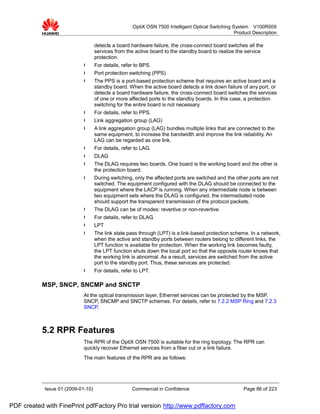 OptiX OSN 7500 Intelligent Optical Switching System V100R009
                                                                                                    Product Description

                                    detects a board hardware failure, the cross-connect board switches all the
                                    services from the active board to the standby board to realize the service
                                    protection.
                             l      For details, refer to BPS.
                             l      Port protection switching (PPS)
                             l      The PPS is a port-based protection scheme that requires an active board and a
                                    standby board. When the active board detects a link down failure of any port, or
                                    detects a board hardware failure, the cross-connect board switches the services
                                    of one or more affected ports to the standby boards. In this case, a protection
                                    switching for the entire board is not necessary.
                             l      For details, refer to PPS.
                             l      Link aggregation group (LAG)
                             l      A link aggregation group (LAG) bundles multiple links that are connected to the
                                    same equipment, to increase the bandwidth and improve the link reliability. An
                                    LAG can be regarded as one link.
                             l      For details, refer to LAG.
                             l      DLAG
                             l      The DLAG requires two boards. One board is the working board and the other is
                                    the protection board.
                             l      During switching, only the affected ports are switched and the other ports are not
                                    switched. The equipment configured with the DLAG should be connected to the
                                    equipment where the LACP is running. When any intermediate node is between
                                    two equipment sets where the DLAG is configured, the intermediated node
                                    should support the transparent transmission of the protocol packets.
                             l      The DLAG can be of modes: revertive or non-revertive.
                             l      For details, refer to DLAG.
                             l      LPT
                             l      The link state pass through (LPT) is a link-based protection scheme. In a network,
                                    when the active and standby ports between routers belong to different links, the
                                    LPT function is available for protection. When the working link becomes faulty,
                                    the LPT function shuts down the local port so that the opposite router knows that
                                    the working link is abnormal. As a result, services are switched from the active
                                    port to the standby port. Thus, these services are protected.
                             l      For details, refer to LPT.

           MSP, SNCP, SNCMP and SNCTP
                             At the optical transmission layer, Ethernet services can be protected by the MSP,
                             SNCP, SNCMP and SNCTP schemes. For details, refer to 7.2.2 MSP Ring and 7.2.3
                             SNCP.



           5.2 RPR Features
                             The RPR of the OptiX OSN 7500 is suitable for the ring topology. The RPR can
                             quickly recover Ethernet services from a fiber cut or a link failure.
                             The main features of the RPR are as follows:




            Issue 01 (2009-01-10)                    Commercial in Confidence                           Page 86 of 223


PDF created with FinePrint pdfFactory Pro trial version http://www.pdffactory.com
 