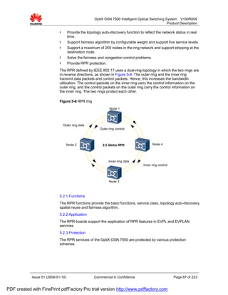 OptiX OSN 7500 Intelligent Optical Switching System V100R009
                                                                                                   Product Description

                             l      Provide the topology auto-discovery function to reflect the network status in real
                                    time.
                             l      Support fairness algorithm by configurable weight and support five service levels.
                             l      Support a maximum of 255 nodes in the ring network and support stripping at the
                                    destination node.
                             l      Solve the fairness and congestion control problems.
                             l      Provide RPR protection.
                             The RPR defined by IEEE 802.17 uses a dual-ring topology in which the two rings are
                             in reverse directions, as shown in Figure 5-8. The outer ring and the inner ring
                             transmit data packets and control packets. Hence, this increases the bandwidth
                             utilization. The control packets on the inner ring carry the control information on the
                             outer ring, and the control packets on the outer ring carry the control information on
                             the inner ring. The two rings protect each other.

                             Figure 5-8 RPR ring
                                                               Node 1




                                 Outer ring data
                                                        Outer ring control




                                    Node 2                2.5 Gbit/s RPR                  Node 4




                                                              Inner ring data
                                                                                    Inner ring control




                                                              Node 3



                             5.2.1 Functions
                             The RPR functions provide the basic functions, service class, topology auto-discovery,
                             spatial reuse and fairness algorithm.
                             5.2.2 Application
                             The RPR boards support the application of RPR features in EVPL and EVPLAN
                             services.
                             5.2.3 Protection
                             The RPR services of the OptiX OSN 7500 are protected by various protection
                             schemes.




            Issue 01 (2009-01-10)                    Commercial in Confidence                            Page 87 of 223


PDF created with FinePrint pdfFactory Pro trial version http://www.pdffactory.com
 